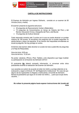 2
CARTILLA DE INSTRUCCIONES
El Examen de Admisión por Ingreso Ordinario, consiste en un examen de 90
minutos (hora y media).
El examen presenta la siguiente estructura:
 25 preguntas de Razonamiento Verbal y Matemático
 15 preguntas de Conocimientos en temas de Historia del Perú y del
Mundo, Educación Cívica y Geografía del Perú y del Mundo
 10 preguntas de Cultura General
Cada respuesta correcta vale 2 puntos por lo que se puede alcanzar un puntaje
máximo de 100 puntos. Si encuentra una pregunta que no pueda responder no
pierda tiempo y pase a la siguiente. Si se marcan dos respuestas simultáneas se
anula la pregunta. No hay puntaje en contra.
Al término del examen debe devolver al Jurado de Aula cuadernillo de preguntas
y la Hoja de Respuestas.
Hora de inicio: 9:00 am.
Hora de término: 10:30 am.
No portar: celulares, IPhone, IPad, Tablets u otro dispositivo que haga invalidar
su participación en el Examen de Admisión 2015-II
El postulante No deberá compartir información, ni conversar entre otros
postulantes durante la realización del Examen de Admisión.
Las vacantes se cubren de acuerdo al orden de mérito y puntaje obtenido en la
evaluación y según el Artículo 18° del Reglamento Institucional: “En caso de que
alguno de los ingresantes no llegase a matricularse, el Comité de Admisión
llamará al postulante que sigue en el orden de mérito (…) para que ocupe dicha
vacante…”
No voltear la presente página hasta esperar instrucciones del Jurado del
Aula
 