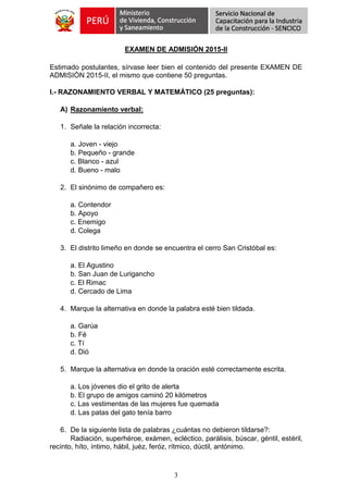 3
EXAMEN DE ADMISIÓN 2015-II
Estimado postulantes, sírvase leer bien el contenido del presente EXAMEN DE
ADMISIÓN 2015-II, el mismo que contiene 50 preguntas.
I.- RAZONAMIENTO VERBAL Y MATEMÁTICO (25 preguntas):
A) Razonamiento verbal:
1. Señale la relación incorrecta:
a. Joven - viejo
b. Pequeño - grande
c. Blanco - azul
d. Bueno - malo
2. El sinónimo de compañero es:
a. Contendor
b. Apoyo
c. Enemigo
d. Colega
3. El distrito limeño en donde se encuentra el cerro San Cristóbal es:
a. El Agustino
b. San Juan de Lurigancho
c. El Rimac
d. Cercado de Lima
4. Marque la alternativa en donde la palabra esté bien tildada.
a. Garúa
b. Fé
c. Tí
d. Dió
5. Marque la alternativa en donde la oración esté correctamente escrita.
a. Los jóvenes dio el grito de alerta
b. El grupo de amigos caminó 20 kilómetros
c. Las vestimentas de las mujeres fue quemada
d. Las patas del gato tenía barro
6. De la siguiente lista de palabras ¿cuántas no debieron tildarse?:
Radiación, superhéroe, exámen, ecléctico, parálisis, búscar, géntil, estéril,
recínto, híto, íntimo, hábil, juéz, feróz, rítmico, dúctil, antónimo.
 