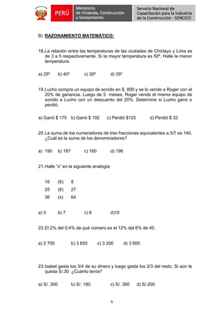 6
B) RAZONAMIENTO MATEMÁTICO:
18.La relación entre las temperaturas de las ciudades de Chiclayo y Lima es
de 3 a 5 respectivamente. Si la mayor temperatura es 50º. Halle la menor
temperatura.
a) 25º b) 40º c) 30º d) 35º
19.Lucho compra un equipo de sonido en $. 800 y se lo vende a Roger con el
20% de ganancia. Luego de 5 meses, Roger vende el mismo equipo de
sonido a Lucho con un descuento del 20%. Determine si Lucho ganó o
perdió.
a) Ganó $ 170 b) Ganó $ 192 c) Perdió $125 d) Perdió $ 32
20.La suma de los numeradores de tres fracciones equivalentes a 5/7 es 140.
¿Cuál es la suma de los denominadores?
a) 190 b) 187 c) 160 d) 196
21.Halle “x” en la siguiente analogía:
16 (6) 8
25 (8) 27
36 (x) 64
a) 5 b) 7 c) 6 d)10
22.El 2% del 0,4% de qué número es el 12% del 6% de 40.
a) 2 700 b) 3 650 c) 3 200 d) 3 600
23.Isabel gasta los 3/4 de su dinero y luego gasta los 2/3 del resto. Si aún le
queda S/.30 ¿Cuánto tenía?
a) S/. 300 b) S/. 180 c) S/. 360 d) S/.200
 