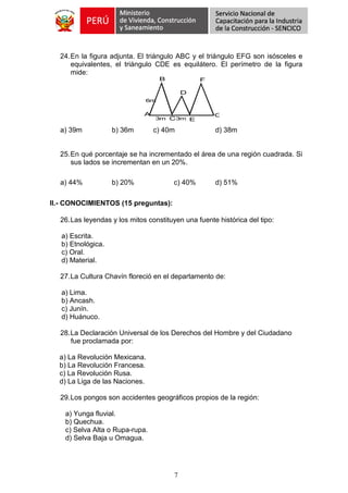 7
24.En la figura adjunta. El triángulo ABC y el triángulo EFG son isósceles e
equivalentes, el triángulo CDE es equilátero. El perímetro de la figura
mide:
B
D
F
G
EC
A
6m
3m 3m
a) 39m b) 36m c) 40m d) 38m
25.En qué porcentaje se ha incrementado el área de una región cuadrada. Si
sus lados se incrementan en un 20%.
a) 44% b) 20% c) 40% d) 51%
II.- CONOCIMIENTOS (15 preguntas):
26.Las leyendas y los mitos constituyen una fuente histórica del tipo:
a) Escrita.
b) Etnológica.
c) Oral.
d) Material.
27.La Cultura Chavín floreció en el departamento de:
a) Lima.
b) Ancash.
c) Junín.
d) Huánuco.
28.La Declaración Universal de los Derechos del Hombre y del Ciudadano
fue proclamada por:
a) La Revolución Mexicana.
b) La Revolución Francesa.
c) La Revolución Rusa.
d) La Liga de las Naciones.
29.Los pongos son accidentes geográficos propios de la región:
a) Yunga fluvial.
b) Quechua.
c) Selva Alta o Rupa-rupa.
d) Selva Baja u Omagua.
 