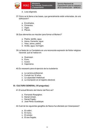 9
d. Losa aligerada.
37.Cómo se le llama a las bases, que generalmente están enterradas, de una
edificación?
a. Encofrados.
b. Cimientos.
c. Vigas.
d. Placas.
38.Que elementos se mezclan para formar el Mortero?
a. Piedra, ladrillo, agua.
b. Arena, Cemento, agua.
c. Yeso, arena, piedra.
d. Arcilla, agua, hormigón.
39.La fiesta de La Candelaria es una reconocida expresión de folclor religioso
nacional, que se realiza en:
a. Huancayo.
b. Puno.
c. Cusco.
d. Cajamarca.
40.Es necesario para el ejercicio de la ciudadanía:
a. La carrera profesional.
b. Cumplir los 18 años.
c. La capacidad intelectual.
d. La inscripción en el registro electoral.
III.- CULTURA GENERAL (10 preguntas):
41.El actual Ministro del Interior del Perú es?
a. Fernando Rospigliosi.
b. Daniel Urresti.
c. Daniel Figallo.
d. José Pérez Guadalupe.
42.Cuál de los siguientes geoglifos de Nazca fue afectado por Greenpeace?
a. El colibrí.
b. El mono.
c. El cóndor.
d. El ave fragata.
 