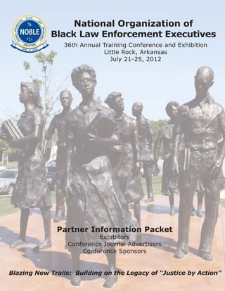 National Organization of
            Black Law Enforcement Executives
                36th Annual Training Conference and Exhibition
                            Little Rock, Arkansas
                               July 21-25, 2012




              Partner Information Packet
                           Exhibitors
                  Conference Journal Advertisers
                      Conference Sponsors


Blazing New Trails: Building on the Legacy of “Justice by Action”
 