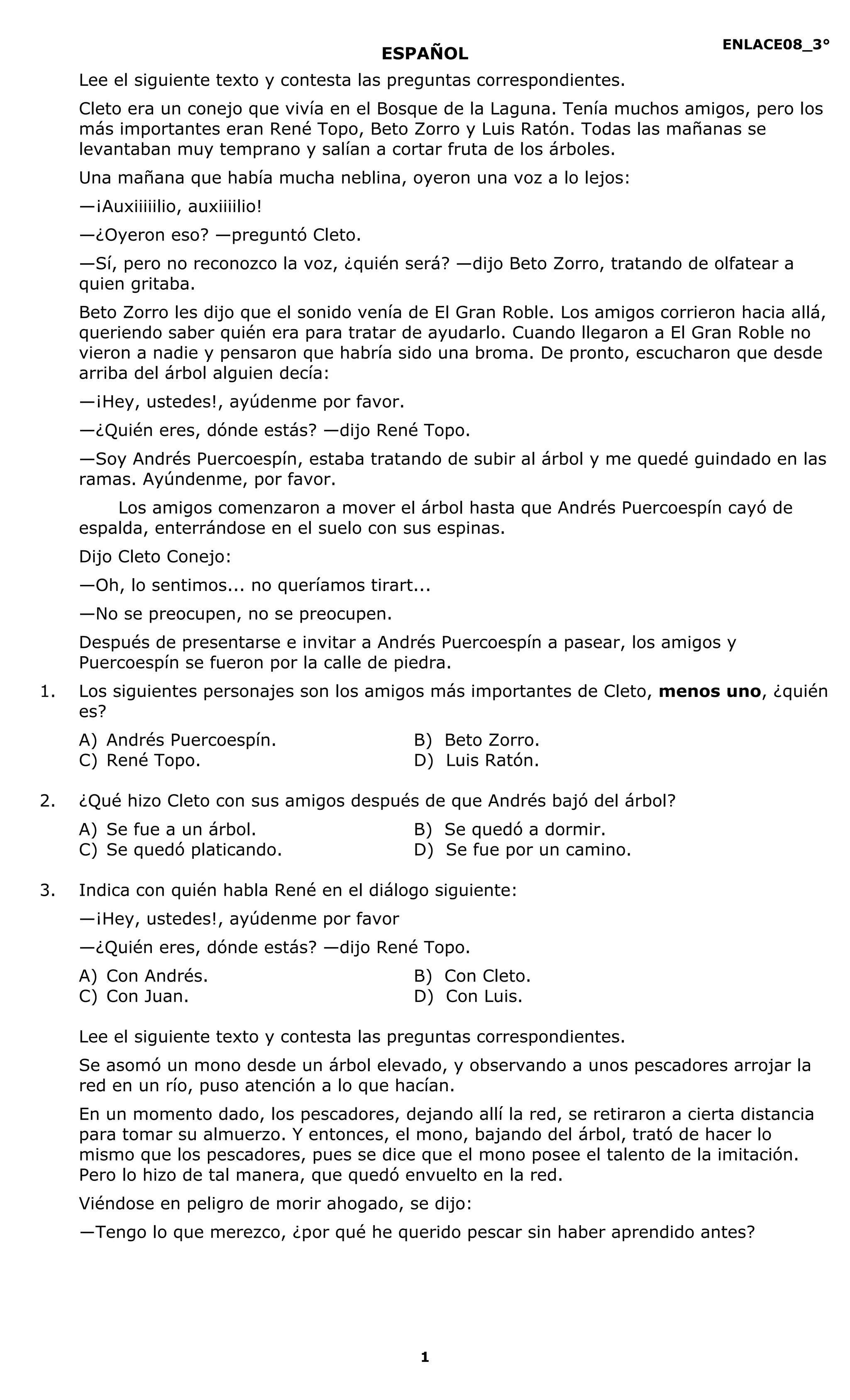 ENLACE08_3°
1
ESPAÑOL
Lee el siguiente texto y contesta las preguntas correspondientes.
Cleto era un conejo que vivía en el Bosque de la Laguna. Tenía muchos amigos, pero los
más importantes eran René Topo, Beto Zorro y Luis Ratón. Todas las mañanas se
levantaban muy temprano y salían a cortar fruta de los árboles.
Una mañana que había mucha neblina, oyeron una voz a lo lejos:
—¡Auxiiiiilio, auxiiiilio!
—¿Oyeron eso? —preguntó Cleto.
—Sí, pero no reconozco la voz, ¿quién será? —dijo Beto Zorro, tratando de olfatear a
quien gritaba.
Beto Zorro les dijo que el sonido venía de El Gran Roble. Los amigos corrieron hacia allá,
queriendo saber quién era para tratar de ayudarlo. Cuando llegaron a El Gran Roble no
vieron a nadie y pensaron que habría sido una broma. De pronto, escucharon que desde
arriba del árbol alguien decía:
—¡Hey, ustedes!, ayúdenme por favor.
—¿Quién eres, dónde estás? —dijo René Topo.
—Soy Andrés Puercoespín, estaba tratando de subir al árbol y me quedé guindado en las
ramas. Ayúndenme, por favor.
Los amigos comenzaron a mover el árbol hasta que Andrés Puercoespín cayó de
espalda, enterrándose en el suelo con sus espinas.
Dijo Cleto Conejo:
—Oh, lo sentimos... no queríamos tirart...
—No se preocupen, no se preocupen.
Después de presentarse e invitar a Andrés Puercoespín a pasear, los amigos y
Puercoespín se fueron por la calle de piedra.
1. Los siguientes personajes son los amigos más importantes de Cleto, menos uno, ¿quién
es?
A) Andrés Puercoespín. B) Beto Zorro.
C) René Topo. D) Luis Ratón.
2. ¿Qué hizo Cleto con sus amigos después de que Andrés bajó del árbol?
A) Se fue a un árbol. B) Se quedó a dormir.
C) Se quedó platicando. D) Se fue por un camino.
3. Indica con quién habla René en el diálogo siguiente:
—¡Hey, ustedes!, ayúdenme por favor
—¿Quién eres, dónde estás? —dijo René Topo.
A) Con Andrés. B) Con Cleto.
C) Con Juan. D) Con Luis.
Lee el siguiente texto y contesta las preguntas correspondientes.
Se asomó un mono desde un árbol elevado, y observando a unos pescadores arrojar la
red en un río, puso atención a lo que hacían.
En un momento dado, los pescadores, dejando allí la red, se retiraron a cierta distancia
para tomar su almuerzo. Y entonces, el mono, bajando del árbol, trató de hacer lo
mismo que los pescadores, pues se dice que el mono posee el talento de la imitación.
Pero lo hizo de tal manera, que quedó envuelto en la red.
Viéndose en peligro de morir ahogado, se dijo:
―Tengo lo que merezco, ¿por qué he querido pescar sin haber aprendido antes?
 