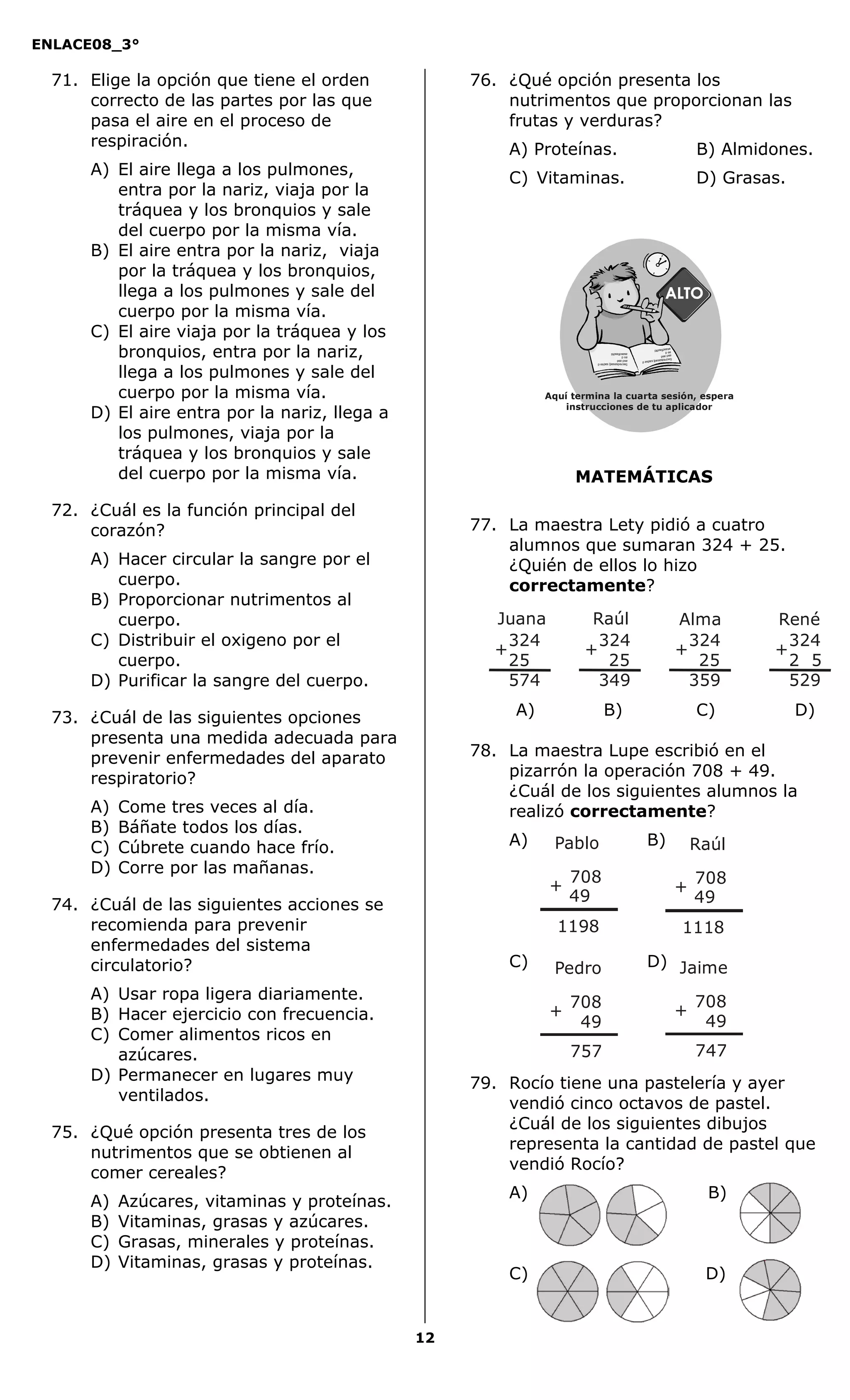 ENLACE08_3°
12
MATEMÁTICAS
71. Elige la opción que tiene el orden
correcto de las partes por las que
pasa el aire en el proceso de
respiración.
A) El aire llega a los pulmones,
entra por la nariz, viaja por la
tráquea y los bronquios y sale
del cuerpo por la misma vía.
B) El aire entra por la nariz, viaja
por la tráquea y los bronquios,
llega a los pulmones y sale del
cuerpo por la misma vía.
C) El aire viaja por la tráquea y los
bronquios, entra por la nariz,
llega a los pulmones y sale del
cuerpo por la misma vía.
D) El aire entra por la nariz, llega a
los pulmones, viaja por la
tráquea y los bronquios y sale
del cuerpo por la misma vía.
72. ¿Cuál es la función principal del
corazón?
A) Hacer circular la sangre por el
cuerpo.
B) Proporcionar nutrimentos al
cuerpo.
C) Distribuir el oxigeno por el
cuerpo.
D) Purificar la sangre del cuerpo.
73. ¿Cuál de las siguientes opciones
presenta una medida adecuada para
prevenir enfermedades del aparato
respiratorio?
A) Come tres veces al día.
B) Báñate todos los días.
C) Cúbrete cuando hace frío.
D) Corre por las mañanas.
74. ¿Cuál de las siguientes acciones se
recomienda para prevenir
enfermedades del sistema
circulatorio?
A) Usar ropa ligera diariamente.
B) Hacer ejercicio con frecuencia.
C) Comer alimentos ricos en
azúcares.
D) Permanecer en lugares muy
ventilados.
75. ¿Qué opción presenta tres de los
nutrimentos que se obtienen al
comer cereales?
A) Azúcares, vitaminas y proteínas.
B) Vitaminas, grasas y azúcares.
C) Grasas, minerales y proteínas.
D) Vitaminas, grasas y proteínas.
76. ¿Qué opción presenta los
nutrimentos que proporcionan las
frutas y verduras?
A) Proteínas. B) Almidones.
C) Vitaminas. D) Grasas.
77. La maestra Lety pidió a cuatro
alumnos que sumaran 324 + 25.
¿Quién de ellos lo hizo
correctamente?
A) B) C) D)
78. La maestra Lupe escribió en el
pizarrón la operación 708 + 49.
¿Cuál de los siguientes alumnos la
realizó correctamente?
A) B)
C) D)
79. Rocío tiene una pastelería y ayer
vendió cinco octavos de pastel.
¿Cuál de los siguientes dibujos
representa la cantidad de pastel que
vendió Rocío?
A) B)
C) D)
324
574
25
+
Juana
324
349
25
+
Raúl
324
359
25
+
Alma
324
529
2 5
+
René
+
708
1198
49
Pablo
+
708
1118
49
Raúl
+
708
757
49
Pedro
+
708
747
49
Jaime
Aquí termina la cuarta sesión, espera
instrucciones de tu aplicador
Secredsasadjsadsad
asdasd
asd
asasdfasdfd
Secredsasadjsadsad
asdasd
asd
asasdfasdfd
 