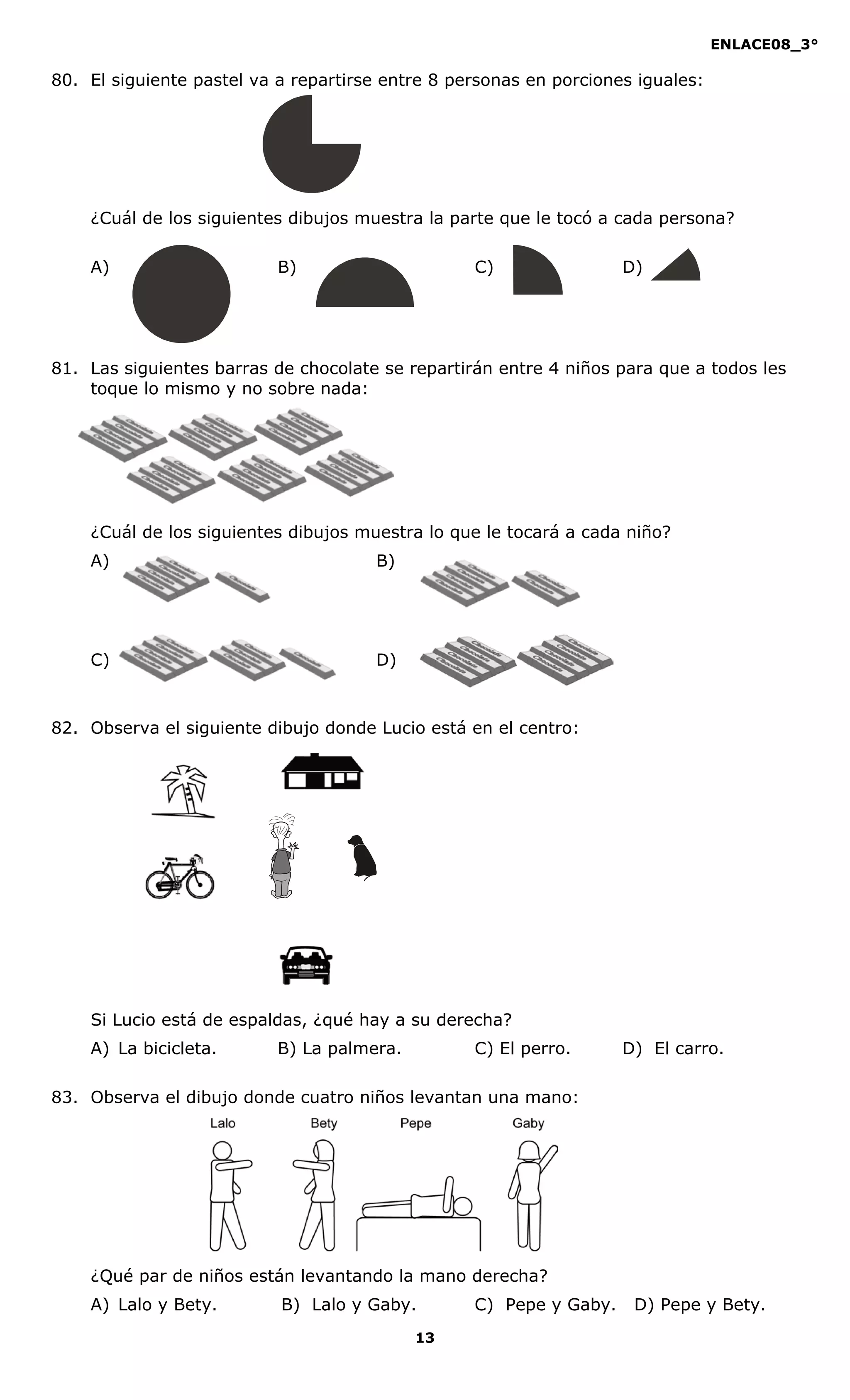 ENLACE08_3°
13
80. El siguiente pastel va a repartirse entre 8 personas en porciones iguales:
¿Cuál de los siguientes dibujos muestra la parte que le tocó a cada persona?
A) B) C) D)
81. Las siguientes barras de chocolate se repartirán entre 4 niños para que a todos les
toque lo mismo y no sobre nada:
¿Cuál de los siguientes dibujos muestra lo que le tocará a cada niño?
A) B)
C) D)
82. Observa el siguiente dibujo donde Lucio está en el centro:
Si Lucio está de espaldas, ¿qué hay a su derecha?
A) La bicicleta. B) La palmera. C) El perro. D) El carro.
83. Observa el dibujo donde cuatro niños levantan una mano:
¿Qué par de niños están levantando la mano derecha?
A) Lalo y Bety. B) Lalo y Gaby. C) Pepe y Gaby. D) Pepe y Bety.
 