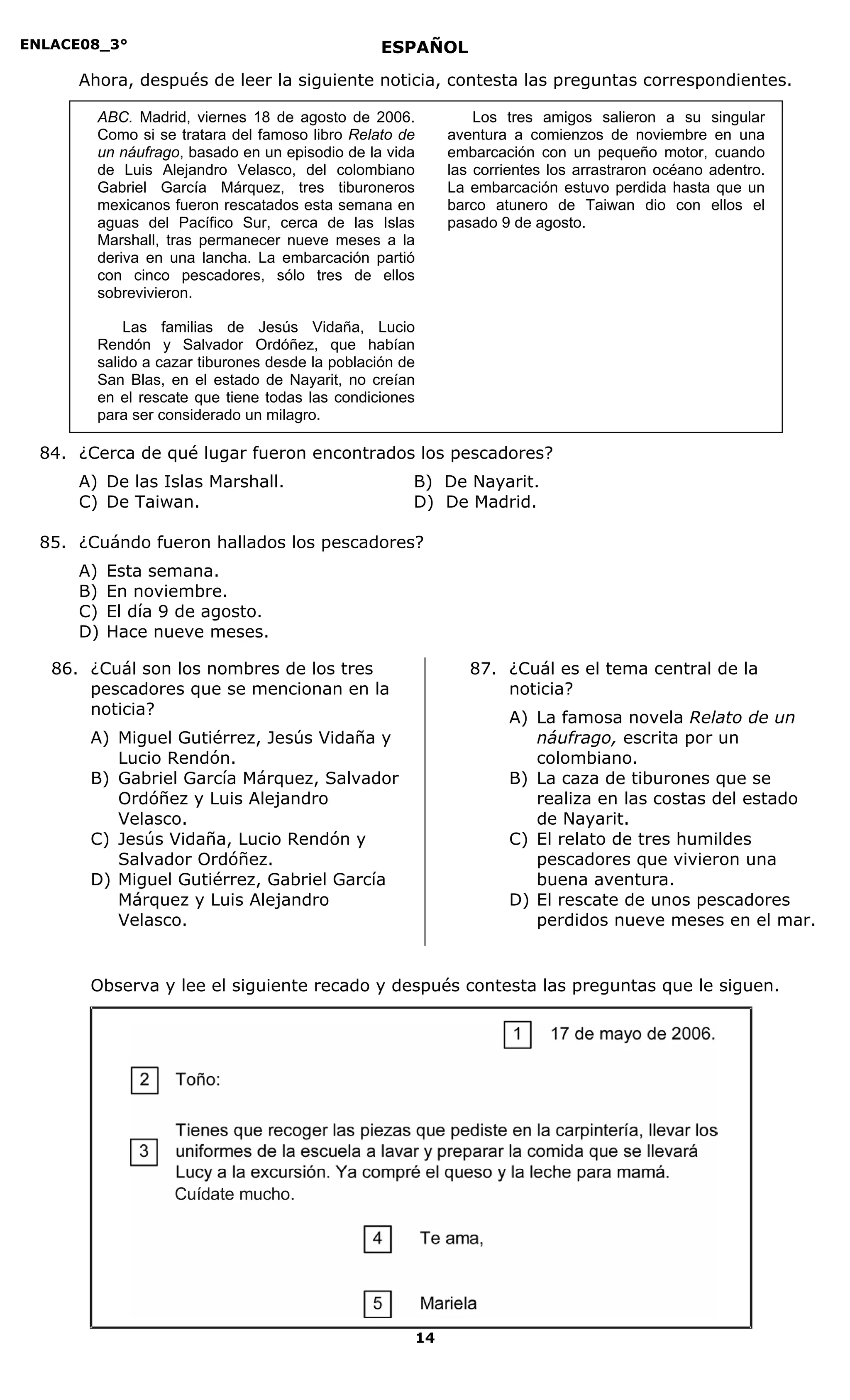 ENLACE08_3°
14
ESPAÑOL
Ahora, después de leer la siguiente noticia, contesta las preguntas correspondientes.
84. ¿Cerca de qué lugar fueron encontrados los pescadores?
A) De las Islas Marshall. B) De Nayarit.
C) De Taiwan. D) De Madrid.
85. ¿Cuándo fueron hallados los pescadores?
A) Esta semana.
B) En noviembre.
C) El día 9 de agosto.
D) Hace nueve meses.
86. ¿Cuál son los nombres de los tres
pescadores que se mencionan en la
noticia?
A) Miguel Gutiérrez, Jesús Vidaña y
Lucio Rendón.
B) Gabriel García Márquez, Salvador
Ordóñez y Luis Alejandro
Velasco.
C) Jesús Vidaña, Lucio Rendón y
Salvador Ordóñez.
D) Miguel Gutiérrez, Gabriel García
Márquez y Luis Alejandro
Velasco.
87. ¿Cuál es el tema central de la
noticia?
A) La famosa novela Relato de un
náufrago, escrita por un
colombiano.
B) La caza de tiburones que se
realiza en las costas del estado
de Nayarit.
C) El relato de tres humildes
pescadores que vivieron una
buena aventura.
D) El rescate de unos pescadores
perdidos nueve meses en el mar.
Observa y lee el siguiente recado y después contesta las preguntas que le siguen.
ABC. Madrid, viernes 18 de agosto de 2006.
Como si se tratara del famoso libro Relato de
un náufrago, basado en un episodio de la vida
de Luis Alejandro Velasco, del colombiano
Gabriel García Márquez, tres tiburoneros
mexicanos fueron rescatados esta semana en
aguas del Pacífico Sur, cerca de las Islas
Marshall, tras permanecer nueve meses a la
deriva en una lancha. La embarcación partió
con cinco pescadores, sólo tres de ellos
sobrevivieron.
Las familias de Jesús Vidaña, Lucio
Rendón y Salvador Ordóñez, que habían
salido a cazar tiburones desde la población de
San Blas, en el estado de Nayarit, no creían
en el rescate que tiene todas las condiciones
para ser considerado un milagro.
Los tres amigos salieron a su singular
aventura a comienzos de noviembre en una
embarcación con un pequeño motor, cuando
las corrientes los arrastraron océano adentro.
La embarcación estuvo perdida hasta que un
barco atunero de Taiwan dio con ellos el
pasado 9 de agosto.
Cuídate mucho.
Cuídate mucho.
 