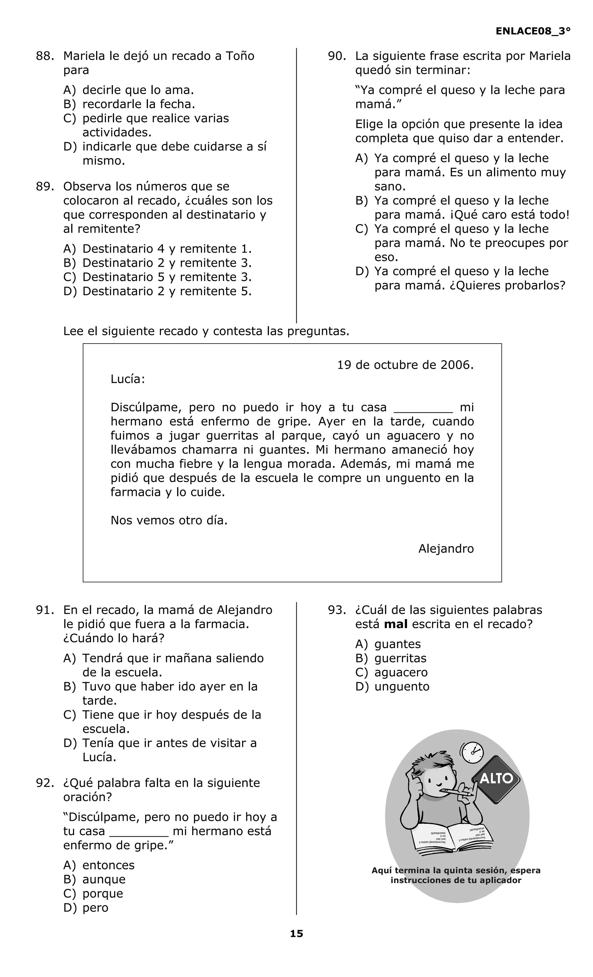 ENLACE08_3°
15
88. Mariela le dejó un recado a Toño
para
A) decirle que lo ama.
B) recordarle la fecha.
C) pedirle que realice varias
actividades.
D) indicarle que debe cuidarse a sí
mismo.
89. Observa los números que se
colocaron al recado, ¿cuáles son los
que corresponden al destinatario y
al remitente?
A) Destinatario 4 y remitente 1.
B) Destinatario 2 y remitente 3.
C) Destinatario 5 y remitente 3.
D) Destinatario 2 y remitente 5.
90. La siguiente frase escrita por Mariela
quedó sin terminar:
“Ya compré el queso y la leche para
mamá.”
Elige la opción que presente la idea
completa que quiso dar a entender.
A) Ya compré el queso y la leche
para mamá. Es un alimento muy
sano.
B) Ya compré el queso y la leche
para mamá. ¡Qué caro está todo!
C) Ya compré el queso y la leche
para mamá. No te preocupes por
eso.
D) Ya compré el queso y la leche
para mamá. ¿Quieres probarlos?
Lee el siguiente recado y contesta las preguntas.
19 de octubre de 2006.
Lucía:
Discúlpame, pero no puedo ir hoy a tu casa ________ mi
hermano está enfermo de gripe. Ayer en la tarde, cuando
fuimos a jugar guerritas al parque, cayó un aguacero y no
llevábamos chamarra ni guantes. Mi hermano amaneció hoy
con mucha fiebre y la lengua morada. Además, mi mamá me
pidió que después de la escuela le compre un unguento en la
farmacia y lo cuide.
Nos vemos otro día.
Alejandro
91. En el recado, la mamá de Alejandro
le pidió que fuera a la farmacia.
¿Cuándo lo hará?
A) Tendrá que ir mañana saliendo
de la escuela.
B) Tuvo que haber ido ayer en la
tarde.
C) Tiene que ir hoy después de la
escuela.
D) Tenía que ir antes de visitar a
Lucía.
92. ¿Qué palabra falta en la siguiente
oración?
“Discúlpame, pero no puedo ir hoy a
tu casa ________ mi hermano está
enfermo de gripe.”
A) entonces
B) aunque
C) porque
D) pero
93. ¿Cuál de las siguientes palabras
está mal escrita en el recado?
A) guantes
B) guerritas
C) aguacero
D) unguento
Aquí termina la quinta sesión, espera
instrucciones de tu aplicador
Secredsasadjsadsad
asdasd
asd
asasdfasdfd
Secredsasadjsadsad
asdasd
asd
asasdfasdfd
 