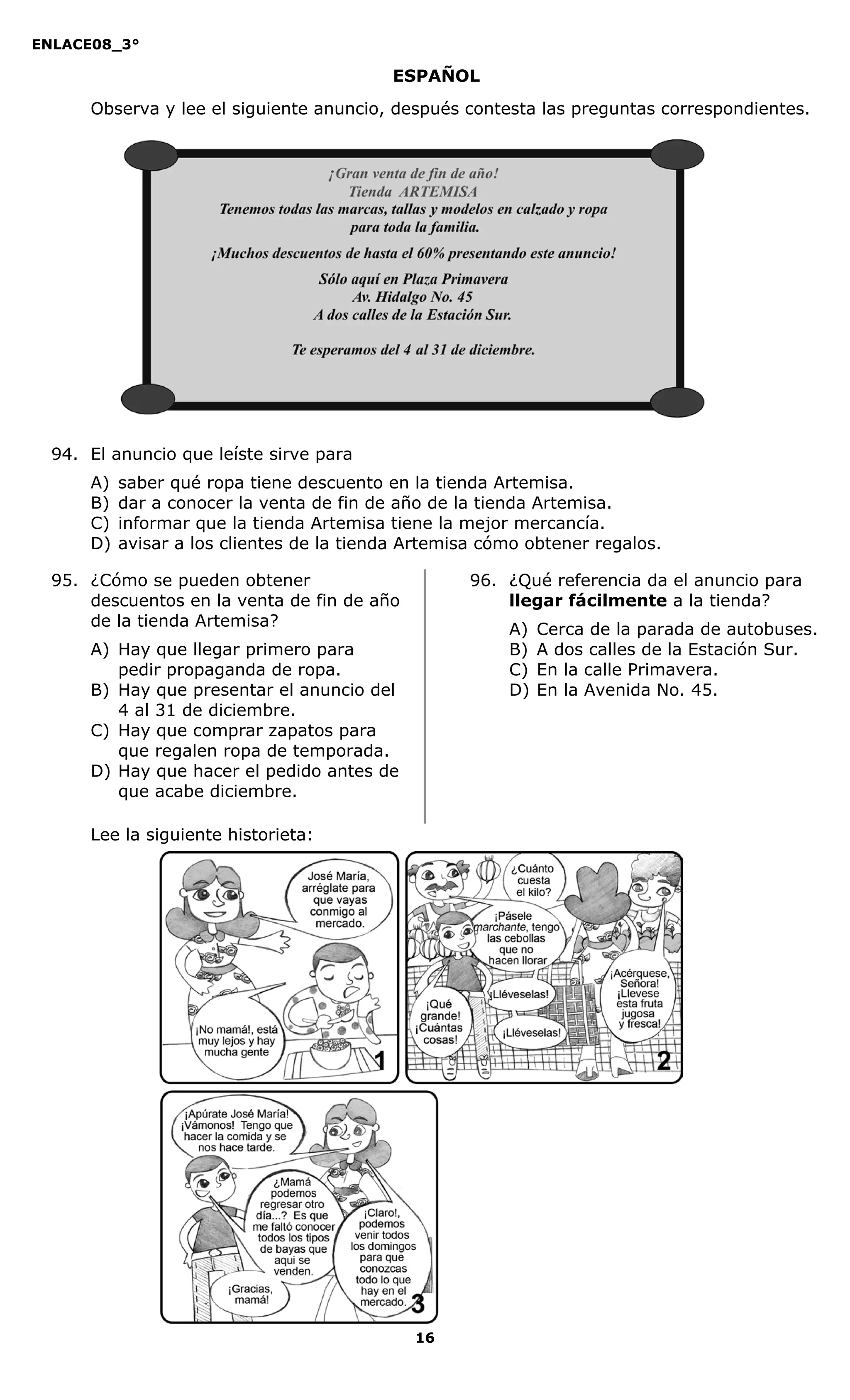 ENLACE08_3°
16
ESPAÑOL
Observa y lee el siguiente anuncio, después contesta las preguntas correspondientes.
94. El anuncio que leíste sirve para
A) saber qué ropa tiene descuento en la tienda Artemisa.
B) dar a conocer la venta de fin de año de la tienda Artemisa.
C) informar que la tienda Artemisa tiene la mejor mercancía.
D) avisar a los clientes de la tienda Artemisa cómo obtener regalos.
95. ¿Cómo se pueden obtener
descuentos en la venta de fin de año
de la tienda Artemisa?
A) Hay que llegar primero para
pedir propaganda de ropa.
B) Hay que presentar el anuncio del
4 al 31 de diciembre.
C) Hay que comprar zapatos para
que regalen ropa de temporada.
D) Hay que hacer el pedido antes de
que acabe diciembre.
96. ¿Qué referencia da el anuncio para
llegar fácilmente a la tienda?
A) Cerca de la parada de autobuses.
B) A dos calles de la Estación Sur.
C) En la calle Primavera.
D) En la Avenida No. 45.
Lee la siguiente historieta:
 