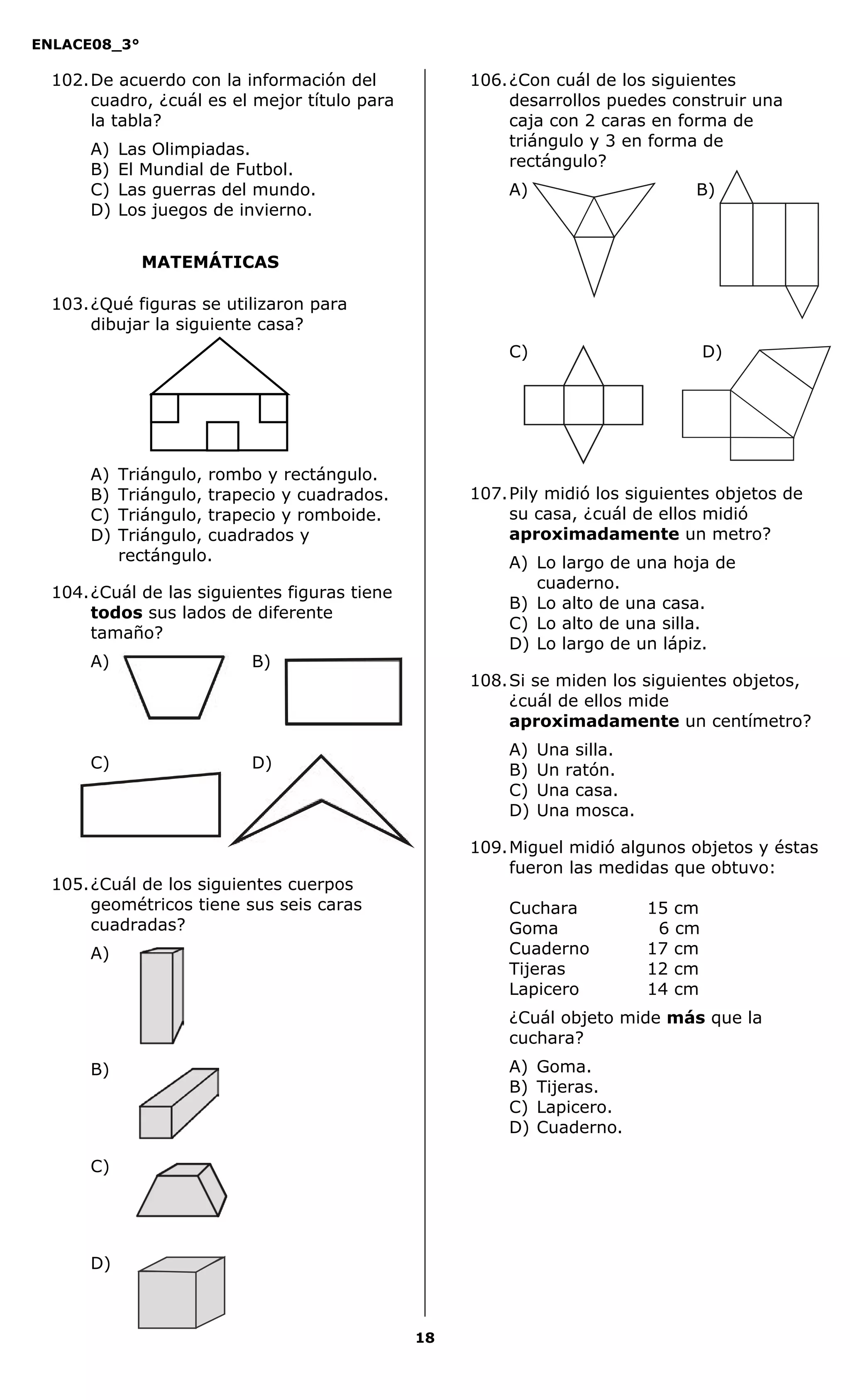 ENLACE08_3°
18
MATEMÁTICAS
102.De acuerdo con la información del
cuadro, ¿cuál es el mejor título para
la tabla?
A) Las Olimpiadas.
B) El Mundial de Futbol.
C) Las guerras del mundo.
D) Los juegos de invierno.
103.¿Qué figuras se utilizaron para
dibujar la siguiente casa?
A) Triángulo, rombo y rectángulo.
B) Triángulo, trapecio y cuadrados.
C) Triángulo, trapecio y romboide.
D) Triángulo, cuadrados y
rectángulo.
104.¿Cuál de las siguientes figuras tiene
todos sus lados de diferente
tamaño?
A) B)
C) D)
105.¿Cuál de los siguientes cuerpos
geométricos tiene sus seis caras
cuadradas?
A)
B)
C)
D)
106.¿Con cuál de los siguientes
desarrollos puedes construir una
caja con 2 caras en forma de
triángulo y 3 en forma de
rectángulo?
A) B)
C) D)
107.Pily midió los siguientes objetos de
su casa, ¿cuál de ellos midió
aproximadamente un metro?
A) Lo largo de una hoja de
cuaderno.
B) Lo alto de una casa.
C) Lo alto de una silla.
D) Lo largo de un lápiz.
108.Si se miden los siguientes objetos,
¿cuál de ellos mide
aproximadamente un centímetro?
A) Una silla.
B) Un ratón.
C) Una casa.
D) Una mosca.
109.Miguel midió algunos objetos y éstas
fueron las medidas que obtuvo:
Cuchara 15 cm
Goma 6 cm
Cuaderno 17 cm
Tijeras 12 cm
Lapicero 14 cm
¿Cuál objeto mide más que la
cuchara?
A) Goma.
B) Tijeras.
C) Lapicero.
D) Cuaderno.
 