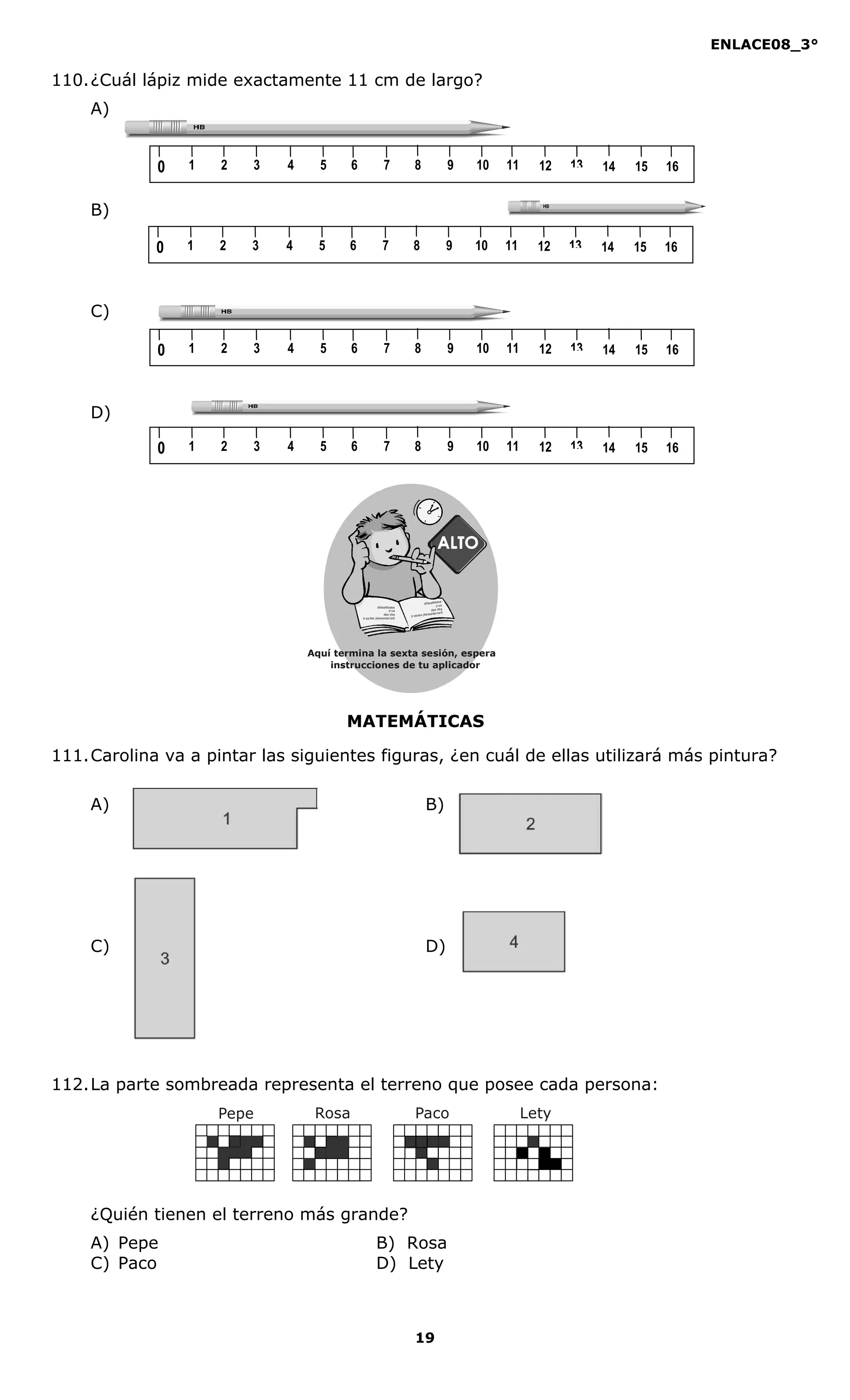 ENLACE08_3°
19
MATEMÁTICAS
110.¿Cuál lápiz mide exactamente 11 cm de largo?
A)
B)
C)
D)
111.Carolina va a pintar las siguientes figuras, ¿en cuál de ellas utilizará más pintura?
A) B)
C) D)
112.La parte sombreada representa el terreno que posee cada persona:
¿Quién tienen el terreno más grande?
A) Pepe B) Rosa
C) Paco D) Lety
1 2 3 4 5 6 7 8 9 100 11 12 13 14 1615
1 2 3 4 5 6 7 8 9 100 11 12 13 14 1615
1 2 3 4 5 6 7 8 9 100 11 12 13 14 1615
1 2 3 4 5 6 7 8 9 100 11 12 13 14 1615
Aquí termina la sexta sesión, espera
instrucciones de tu aplicador
Secredsasadjsadsad
asdasd
asd
asasdfasdfd
Secredsasadjsadsad
asdasd
asd
asasdfasdfd
Pepe Rosa Paco Lety
 