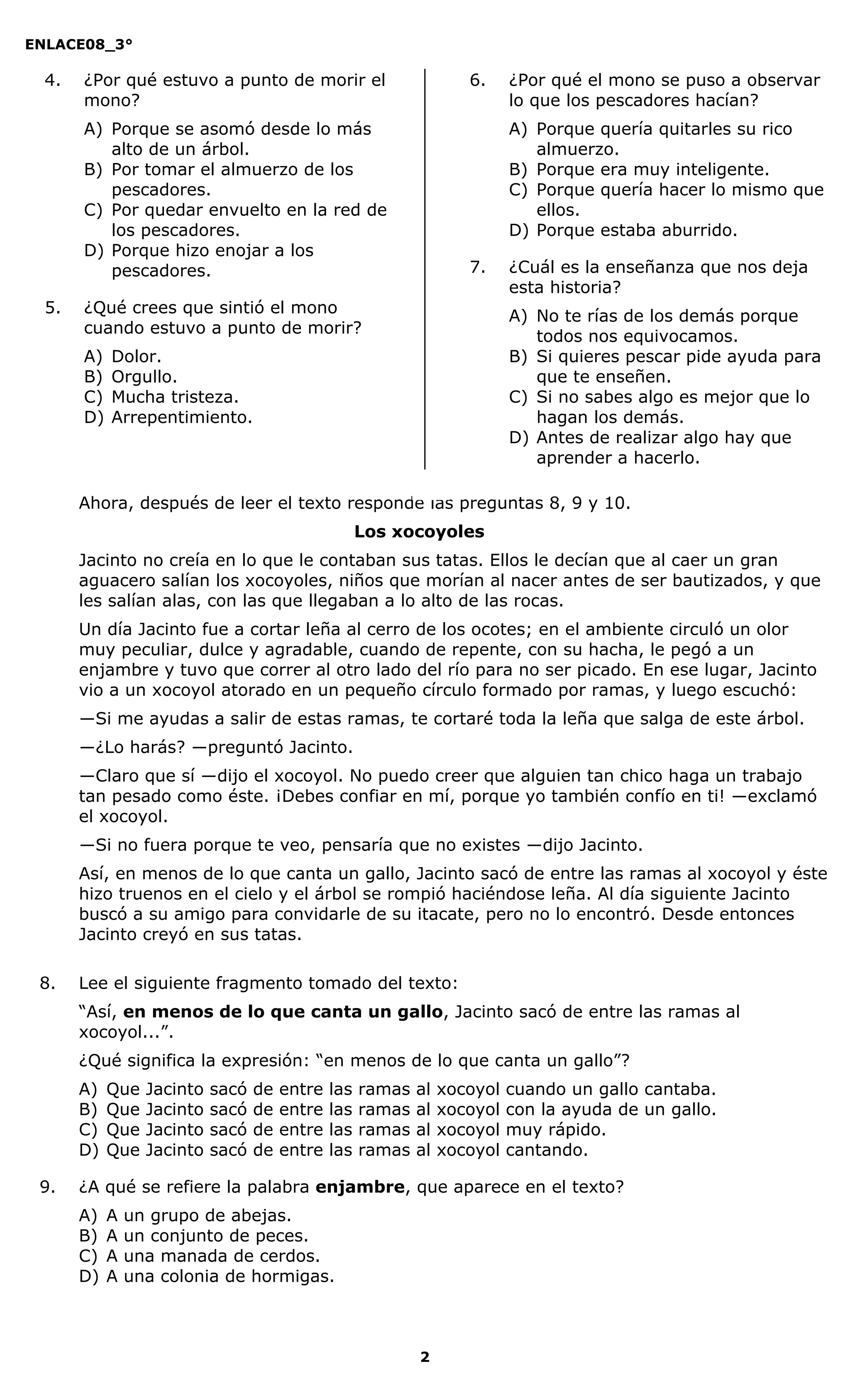 ENLACE08_3°
2
4. ¿Por qué estuvo a punto de morir el
mono?
A) Porque se asomó desde lo más
alto de un árbol.
B) Por tomar el almuerzo de los
pescadores.
C) Por quedar envuelto en la red de
los pescadores.
D) Porque hizo enojar a los
pescadores.
5. ¿Qué crees que sintió el mono
cuando estuvo a punto de morir?
A) Dolor.
B) Orgullo.
C) Mucha tristeza.
D) Arrepentimiento.
6. ¿Por qué el mono se puso a observar
lo que los pescadores hacían?
A) Porque quería quitarles su rico
almuerzo.
B) Porque era muy inteligente.
C) Porque quería hacer lo mismo que
ellos.
D) Porque estaba aburrido.
7. ¿Cuál es la enseñanza que nos deja
esta historia?
A) No te rías de los demás porque
todos nos equivocamos.
B) Si quieres pescar pide ayuda para
que te enseñen.
C) Si no sabes algo es mejor que lo
hagan los demás.
D) Antes de realizar algo hay que
aprender a hacerlo.
Ahora, después de leer el texto responde las preguntas 8, 9 y 10.
Los xocoyoles
Jacinto no creía en lo que le contaban sus tatas. Ellos le decían que al caer un gran
aguacero salían los xocoyoles, niños que morían al nacer antes de ser bautizados, y que
les salían alas, con las que llegaban a lo alto de las rocas.
Un día Jacinto fue a cortar leña al cerro de los ocotes; en el ambiente circuló un olor
muy peculiar, dulce y agradable, cuando de repente, con su hacha, le pegó a un
enjambre y tuvo que correr al otro lado del río para no ser picado. En ese lugar, Jacinto
vio a un xocoyol atorado en un pequeño círculo formado por ramas, y luego escuchó:
―Si me ayudas a salir de estas ramas, te cortaré toda la leña que salga de este árbol.
―¿Lo harás? ―preguntó Jacinto.
―Claro que sí ―dijo el xocoyol. No puedo creer que alguien tan chico haga un trabajo
tan pesado como éste. ¡Debes confiar en mí, porque yo también confío en ti! ―exclamó
el xocoyol.
―Si no fuera porque te veo, pensaría que no existes ―dijo Jacinto.
Así, en menos de lo que canta un gallo, Jacinto sacó de entre las ramas al xocoyol y éste
hizo truenos en el cielo y el árbol se rompió haciéndose leña. Al día siguiente Jacinto
buscó a su amigo para convidarle de su itacate, pero no lo encontró. Desde entonces
Jacinto creyó en sus tatas.
8. Lee el siguiente fragmento tomado del texto:
“Así, en menos de lo que canta un gallo, Jacinto sacó de entre las ramas al
xocoyol...”.
¿Qué significa la expresión: “en menos de lo que canta un gallo”?
A) Que Jacinto sacó de entre las ramas al xocoyol cuando un gallo cantaba.
B) Que Jacinto sacó de entre las ramas al xocoyol con la ayuda de un gallo.
C) Que Jacinto sacó de entre las ramas al xocoyol muy rápido.
D) Que Jacinto sacó de entre las ramas al xocoyol cantando.
9. ¿A qué se refiere la palabra enjambre, que aparece en el texto?
A) A un grupo de abejas.
B) A un conjunto de peces.
C) A una manada de cerdos.
D) A una colonia de hormigas.
 