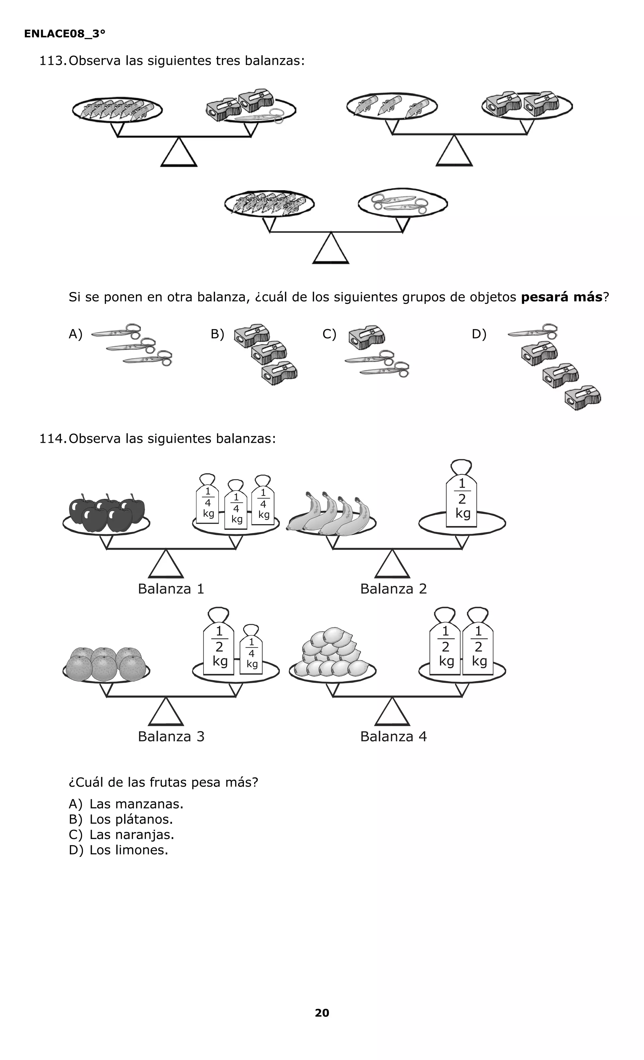 ENLACE08_3°
20
113.Observa las siguientes tres balanzas:
Si se ponen en otra balanza, ¿cuál de los siguientes grupos de objetos pesará más?
A) B) C) D)
114.Observa las siguientes balanzas:
¿Cuál de las frutas pesa más?
A) Las manzanas.
B) Los plátanos.
C) Las naranjas.
D) Los limones.
1
2
kg
1
2
kg
1
2
kg
1
4
kg
1
4
kg
1
4
kg
1
2
kg
1
4
kg
Balanza 1
Balanza 3
Balanza 2
Balanza 4
 