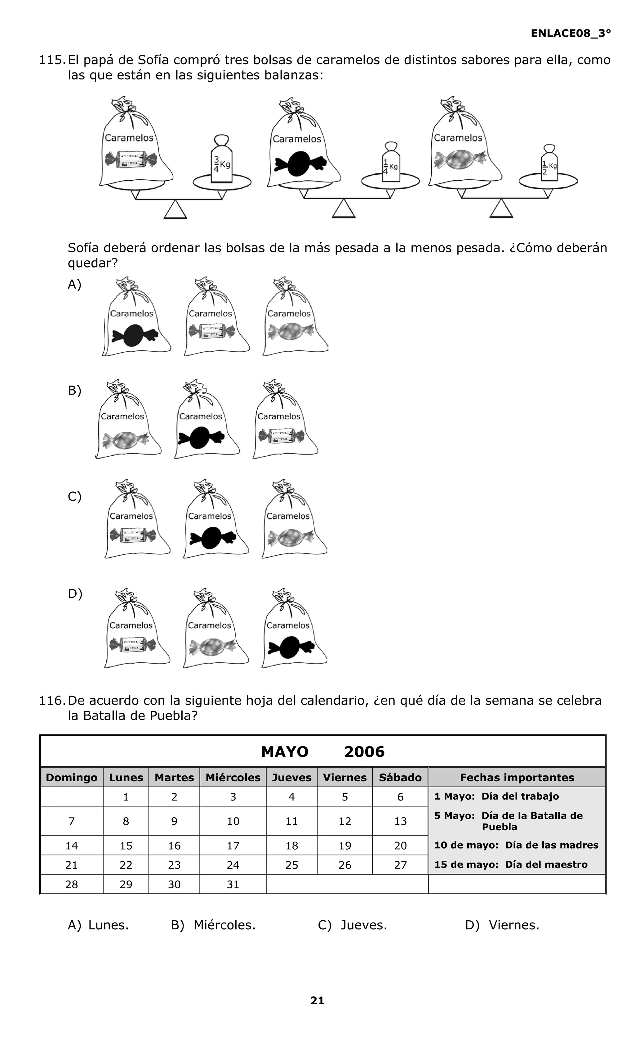 ENLACE08_3°
21
115.El papá de Sofía compró tres bolsas de caramelos de distintos sabores para ella, como
las que están en las siguientes balanzas:
Sofía deberá ordenar las bolsas de la más pesada a la menos pesada. ¿Cómo deberán
quedar?
A)
B)
C)
D)
116.De acuerdo con la siguiente hoja del calendario, ¿en qué día de la semana se celebra
la Batalla de Puebla?
A) Lunes. B) Miércoles. C) Jueves. D) Viernes.
Caramelos Caramelos Caramelos
Caramelos CaramelosCaramelos
CaramelosCaramelos Caramelos
Caramelos Caramelos Caramelos
MAYO 2006
Domingo Lunes Martes Miércoles Jueves Viernes Sábado Fechas importantes
1 2 3 4 5 6 1 Mayo: Día del trabajo
7 8 9 10 11 12 13
5 Mayo: Día de la Batalla de
Puebla
14 15 16 17 18 19 20 10 de mayo: Día de las madres
21 22 23 24 25 26 27 15 de mayo: Día del maestro
28 29 30 31
 