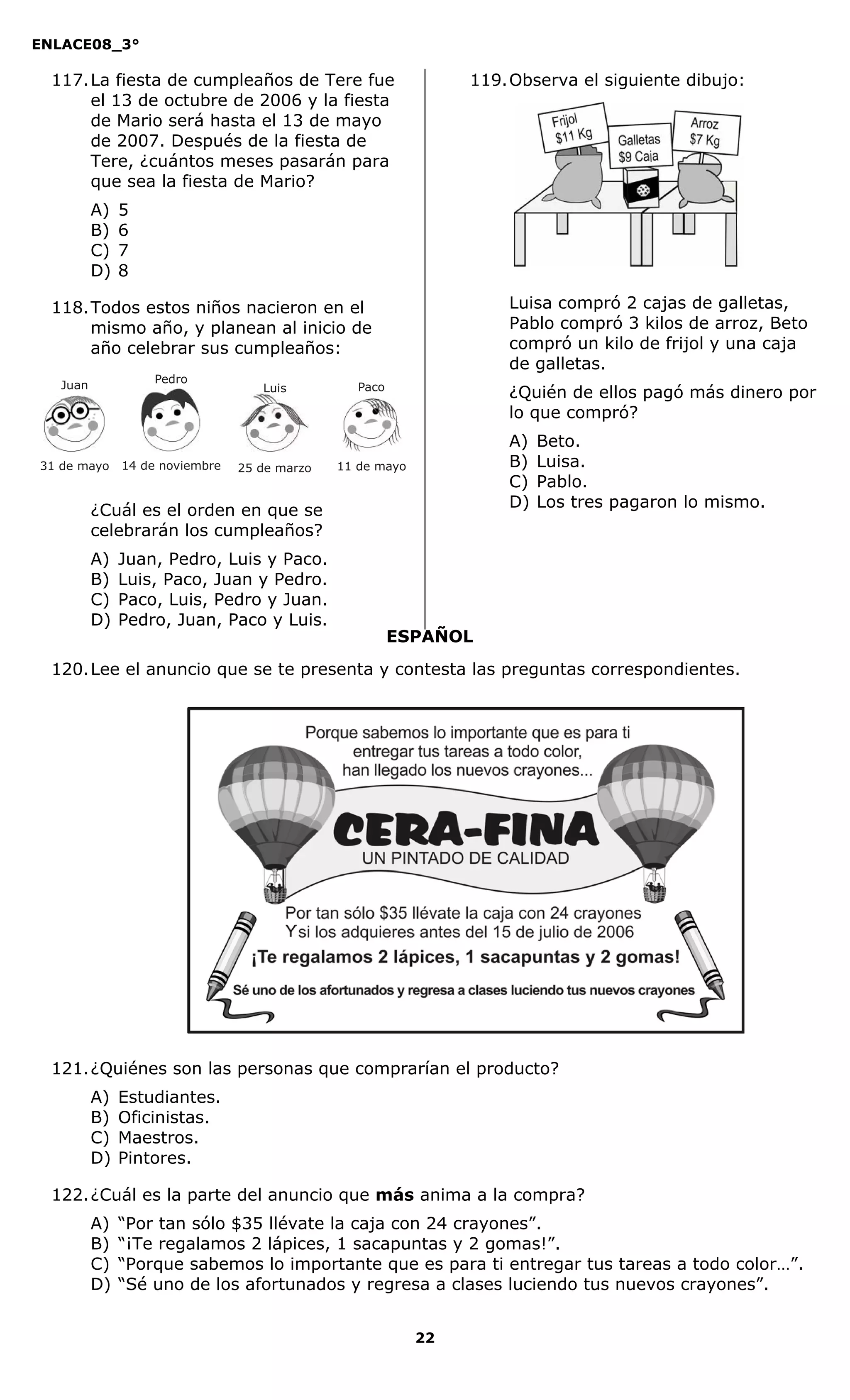 ENLACE08_3°
22
ESPAÑOL
117.La fiesta de cumpleaños de Tere fue
el 13 de octubre de 2006 y la fiesta
de Mario será hasta el 13 de mayo
de 2007. Después de la fiesta de
Tere, ¿cuántos meses pasarán para
que sea la fiesta de Mario?
A) 5
B) 6
C) 7
D) 8
118.Todos estos niños nacieron en el
mismo año, y planean al inicio de
año celebrar sus cumpleaños:
¿Cuál es el orden en que se
celebrarán los cumpleaños?
A) Juan, Pedro, Luis y Paco.
B) Luis, Paco, Juan y Pedro.
C) Paco, Luis, Pedro y Juan.
D) Pedro, Juan, Paco y Luis.
119.Observa el siguiente dibujo:
Luisa compró 2 cajas de galletas,
Pablo compró 3 kilos de arroz, Beto
compró un kilo de frijol y una caja
de galletas.
¿Quién de ellos pagó más dinero por
lo que compró?
A) Beto.
B) Luisa.
C) Pablo.
D) Los tres pagaron lo mismo.
120.Lee el anuncio que se te presenta y contesta las preguntas correspondientes.
121.¿Quiénes son las personas que comprarían el producto?
A) Estudiantes.
B) Oficinistas.
C) Maestros.
D) Pintores.
122.¿Cuál es la parte del anuncio que más anima a la compra?
A) “Por tan sólo $35 llévate la caja con 24 crayones”.
B) “¡Te regalamos 2 lápices, 1 sacapuntas y 2 gomas!”.
C) “Porque sabemos lo importante que es para ti entregar tus tareas a todo color…”.
D) “Sé uno de los afortunados y regresa a clases luciendo tus nuevos crayones”.
11 de mayo
Paco
25 de marzo
Luis
14 de noviembre
Pedro
31 de mayo
Juan
 