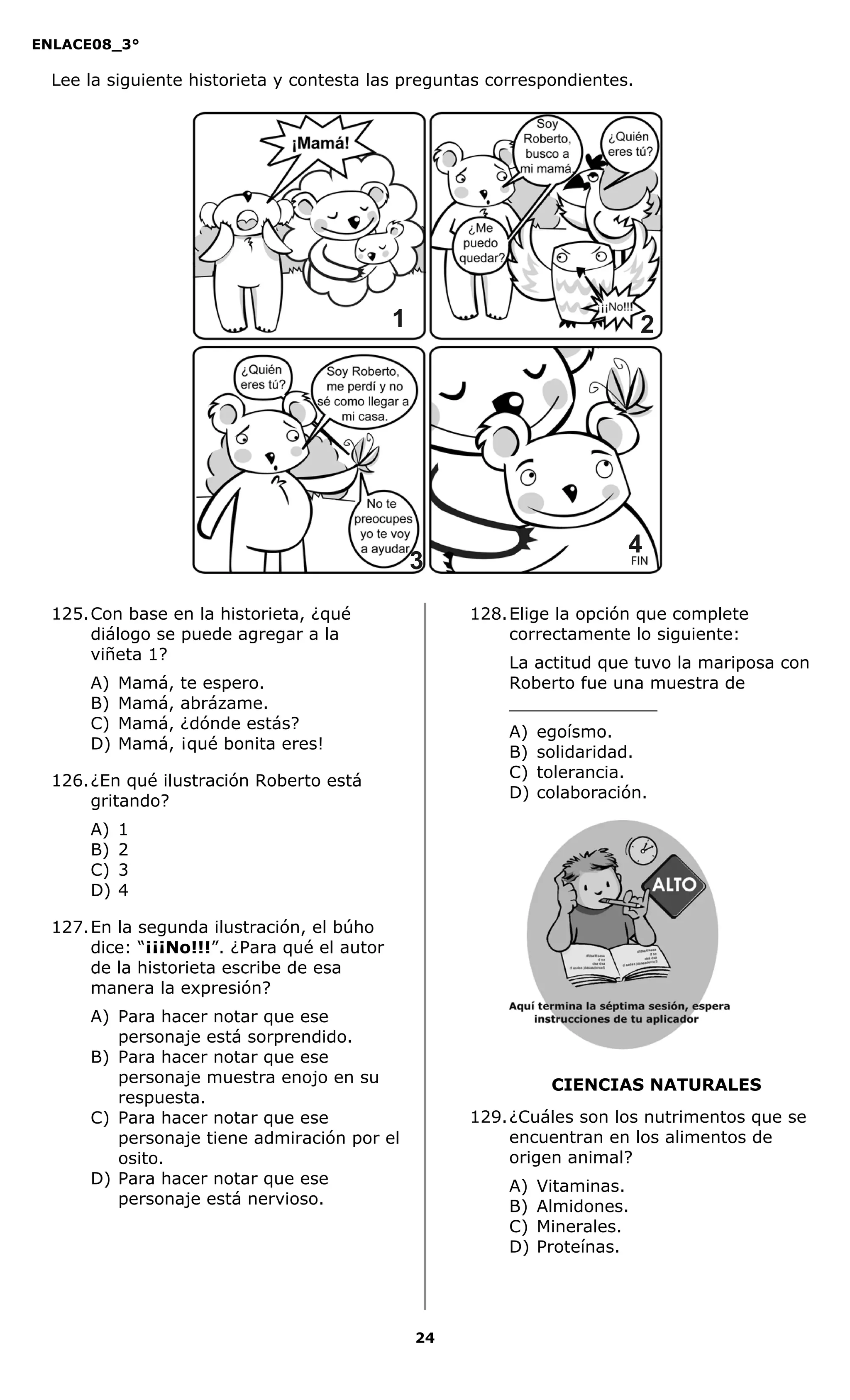 ENLACE08_3°
24
CIENCIAS NATURALES
Lee la siguiente historieta y contesta las preguntas correspondientes.
125.Con base en la historieta, ¿qué
diálogo se puede agregar a la
viñeta 1?
A) Mamá, te espero.
B) Mamá, abrázame.
C) Mamá, ¿dónde estás?
D) Mamá, ¡qué bonita eres!
126.¿En qué ilustración Roberto está
gritando?
A) 1
B) 2
C) 3
D) 4
127.En la segunda ilustración, el búho
dice: “¡¡¡No!!!”. ¿Para qué el autor
de la historieta escribe de esa
manera la expresión?
A) Para hacer notar que ese
personaje está sorprendido.
B) Para hacer notar que ese
personaje muestra enojo en su
respuesta.
C) Para hacer notar que ese
personaje tiene admiración por el
osito.
D) Para hacer notar que ese
personaje está nervioso.
128.Elige la opción que complete
correctamente lo siguiente:
La actitud que tuvo la mariposa con
Roberto fue una muestra de
______________
A) egoísmo.
B) solidaridad.
C) tolerancia.
D) colaboración.
129.¿Cuáles son los nutrimentos que se
encuentran en los alimentos de
origen animal?
A) Vitaminas.
B) Almidones.
C) Minerales.
D) Proteínas.
11 2
4
3
 