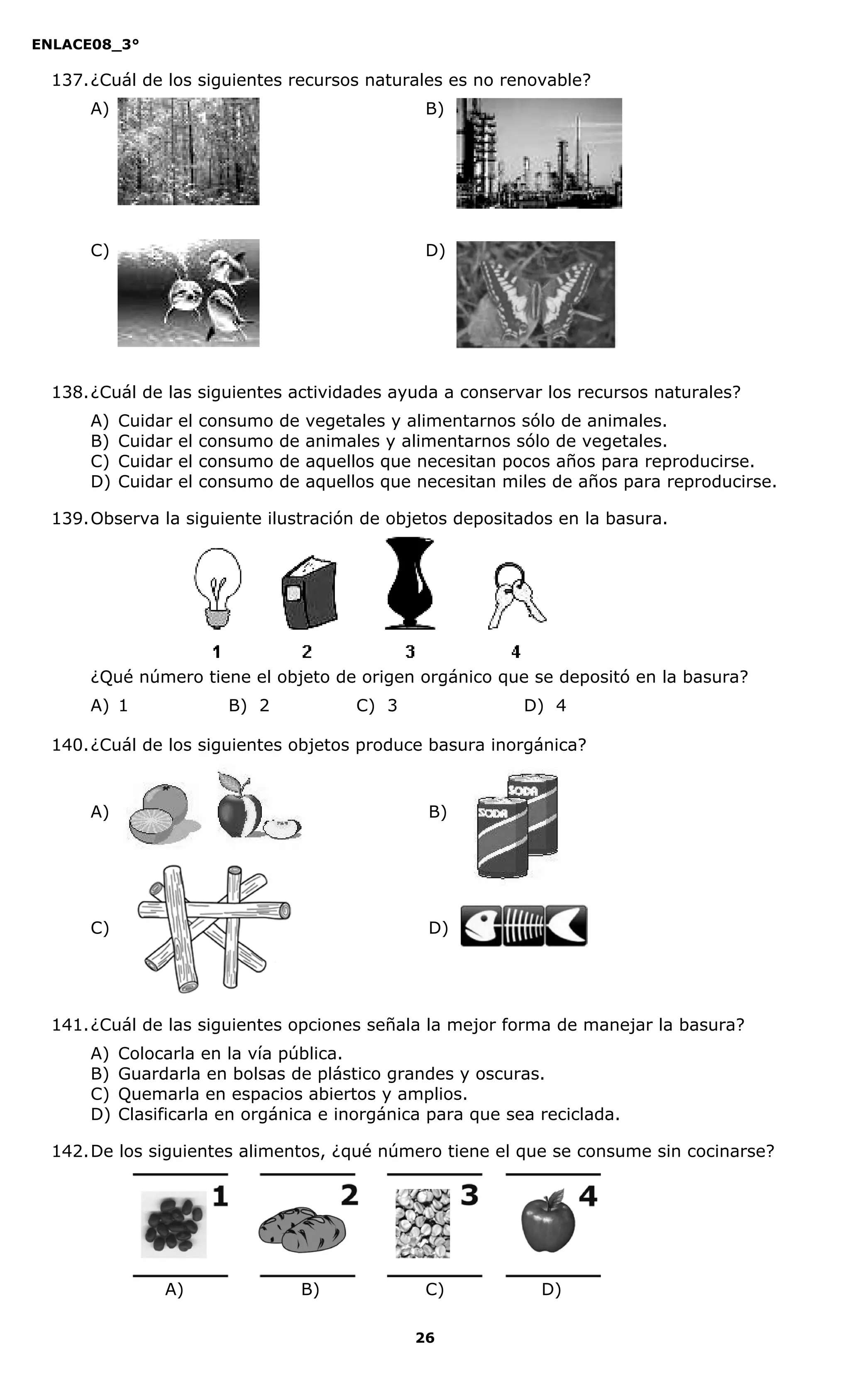 ENLACE08_3°
26
137.¿Cuál de los siguientes recursos naturales es no renovable?
A) B)
C) D)
138.¿Cuál de las siguientes actividades ayuda a conservar los recursos naturales?
A) Cuidar el consumo de vegetales y alimentarnos sólo de animales.
B) Cuidar el consumo de animales y alimentarnos sólo de vegetales.
C) Cuidar el consumo de aquellos que necesitan pocos años para reproducirse.
D) Cuidar el consumo de aquellos que necesitan miles de años para reproducirse.
139.Observa la siguiente ilustración de objetos depositados en la basura.
¿Qué número tiene el objeto de origen orgánico que se depositó en la basura?
A) 1 B) 2 C) 3 D) 4
140.¿Cuál de los siguientes objetos produce basura inorgánica?
A) B)
C) D)
141.¿Cuál de las siguientes opciones señala la mejor forma de manejar la basura?
A) Colocarla en la vía pública.
B) Guardarla en bolsas de plástico grandes y oscuras.
C) Quemarla en espacios abiertos y amplios.
D) Clasificarla en orgánica e inorgánica para que sea reciclada.
142.De los siguientes alimentos, ¿qué número tiene el que se consume sin cocinarse?
A) B) C) D)
 