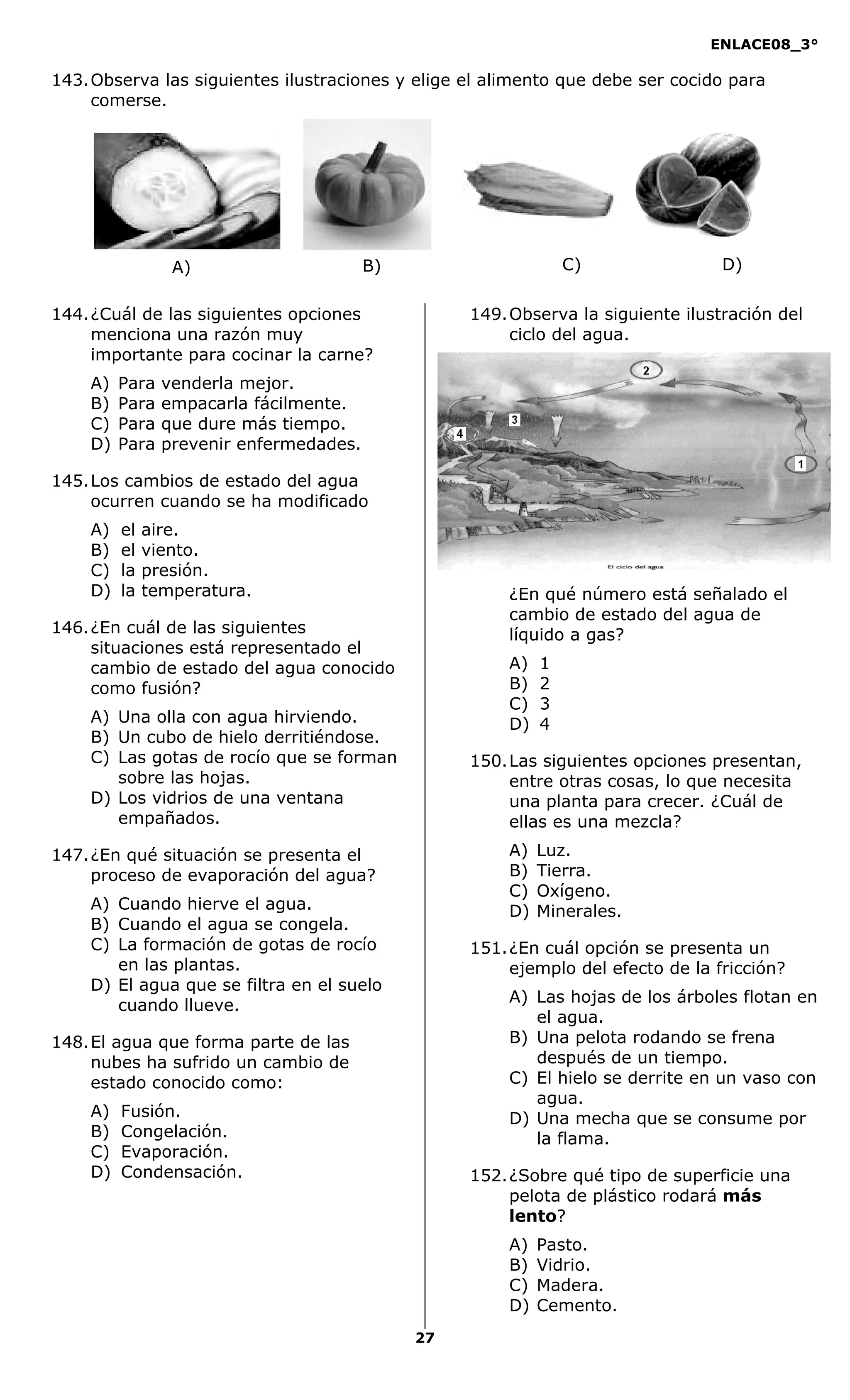 ENLACE08_3°
27
143.Observa las siguientes ilustraciones y elige el alimento que debe ser cocido para
comerse.
144.¿Cuál de las siguientes opciones
menciona una razón muy
importante para cocinar la carne?
A) Para venderla mejor.
B) Para empacarla fácilmente.
C) Para que dure más tiempo.
D) Para prevenir enfermedades.
145.Los cambios de estado del agua
ocurren cuando se ha modificado
A) el aire.
B) el viento.
C) la presión.
D) la temperatura.
146.¿En cuál de las siguientes
situaciones está representado el
cambio de estado del agua conocido
como fusión?
A) Una olla con agua hirviendo.
B) Un cubo de hielo derritiéndose.
C) Las gotas de rocío que se forman
sobre las hojas.
D) Los vidrios de una ventana
empañados.
147.¿En qué situación se presenta el
proceso de evaporación del agua?
A) Cuando hierve el agua.
B) Cuando el agua se congela.
C) La formación de gotas de rocío
en las plantas.
D) El agua que se filtra en el suelo
cuando llueve.
148.El agua que forma parte de las
nubes ha sufrido un cambio de
estado conocido como:
A) Fusión.
B) Congelación.
C) Evaporación.
D) Condensación.
149.Observa la siguiente ilustración del
ciclo del agua.
¿En qué número está señalado el
cambio de estado del agua de
líquido a gas?
A) 1
B) 2
C) 3
D) 4
150.Las siguientes opciones presentan,
entre otras cosas, lo que necesita
una planta para crecer. ¿Cuál de
ellas es una mezcla?
A) Luz.
B) Tierra.
C) Oxígeno.
D) Minerales.
151.¿En cuál opción se presenta un
ejemplo del efecto de la fricción?
A) Las hojas de los árboles flotan en
el agua.
B) Una pelota rodando se frena
después de un tiempo.
C) El hielo se derrite en un vaso con
agua.
D) Una mecha que se consume por
la flama.
152.¿Sobre qué tipo de superficie una
pelota de plástico rodará más
lento?
A) Pasto.
B) Vidrio.
C) Madera.
D) Cemento.
A) B) C) D)
 