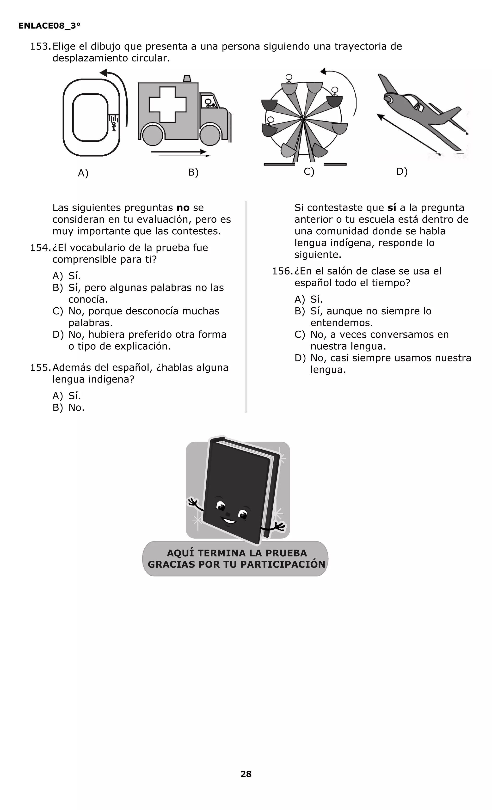 ENLACE08_3°
28
AQUÍ TERMINA LA PRUEBA
GRACIAS POR TU PARTICIPACIÓN
153.Elige el dibujo que presenta a una persona siguiendo una trayectoria de
desplazamiento circular.
Las siguientes preguntas no se
consideran en tu evaluación, pero es
muy importante que las contestes.
154.¿El vocabulario de la prueba fue
comprensible para ti?
A) Sí.
B) Sí, pero algunas palabras no las
conocía.
C) No, porque desconocía muchas
palabras.
D) No, hubiera preferido otra forma
o tipo de explicación.
155.Además del español, ¿hablas alguna
lengua indígena?
A) Sí.
B) No.
Si contestaste que sí a la pregunta
anterior o tu escuela está dentro de
una comunidad donde se habla
lengua indígena, responde lo
siguiente.
156.¿En el salón de clase se usa el
español todo el tiempo?
A) Sí.
B) Sí, aunque no siempre lo
entendemos.
C) No, a veces conversamos en
nuestra lengua.
D) No, casi siempre usamos nuestra
lengua.
A) B) C) D)
 