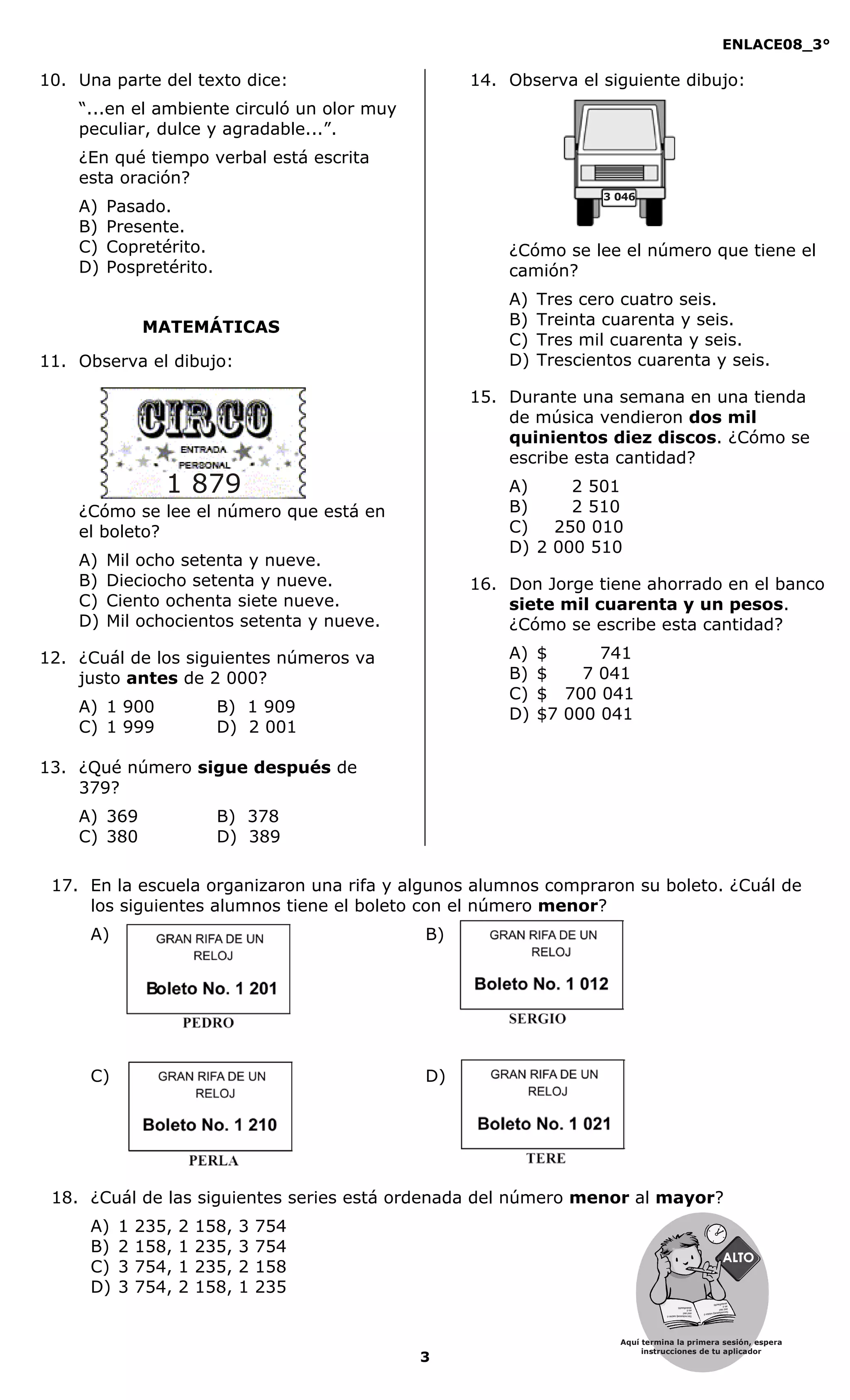 ENLACE08_3°
3
MATEMÁTICAS
10. Una parte del texto dice:
“...en el ambiente circuló un olor muy
peculiar, dulce y agradable...”.
¿En qué tiempo verbal está escrita
esta oración?
A) Pasado.
B) Presente.
C) Copretérito.
D) Pospretérito.
11. Observa el dibujo:
¿Cómo se lee el número que está en
el boleto?
A) Mil ocho setenta y nueve.
B) Dieciocho setenta y nueve.
C) Ciento ochenta siete nueve.
D) Mil ochocientos setenta y nueve.
12. ¿Cuál de los siguientes números va
justo antes de 2 000?
A) 1 900 B) 1 909
C) 1 999 D) 2 001
13. ¿Qué número sigue después de
379?
A) 369 B) 378
C) 380 D) 389
14. Observa el siguiente dibujo:
¿Cómo se lee el número que tiene el
camión?
A) Tres cero cuatro seis.
B) Treinta cuarenta y seis.
C) Tres mil cuarenta y seis.
D) Trescientos cuarenta y seis.
15. Durante una semana en una tienda
de música vendieron dos mil
quinientos diez discos. ¿Cómo se
escribe esta cantidad?
A) 2 501
B) 2 510
C) 250 010
D) 2 000 510
16. Don Jorge tiene ahorrado en el banco
siete mil cuarenta y un pesos.
¿Cómo se escribe esta cantidad?
A) $ 741
B) $ 7 041
C) $ 700 041
D) $7 000 041
17. En la escuela organizaron una rifa y algunos alumnos compraron su boleto. ¿Cuál de
los siguientes alumnos tiene el boleto con el número menor?
A) B)
C) D)
18. ¿Cuál de las siguientes series está ordenada del número menor al mayor?
A) 1 235, 2 158, 3 754
B) 2 158, 1 235, 3 754
C) 3 754, 1 235, 2 158
D) 3 754, 2 158, 1 235
1 879
3 046
Aquí termina la primera sesión, espera
instrucciones de tu aplicador
Secredsasadjsadsad
asdasd
asd
asasdfasdfd
Secredsasadjsadsad
asdasd
asd
asasdfasdfd
 