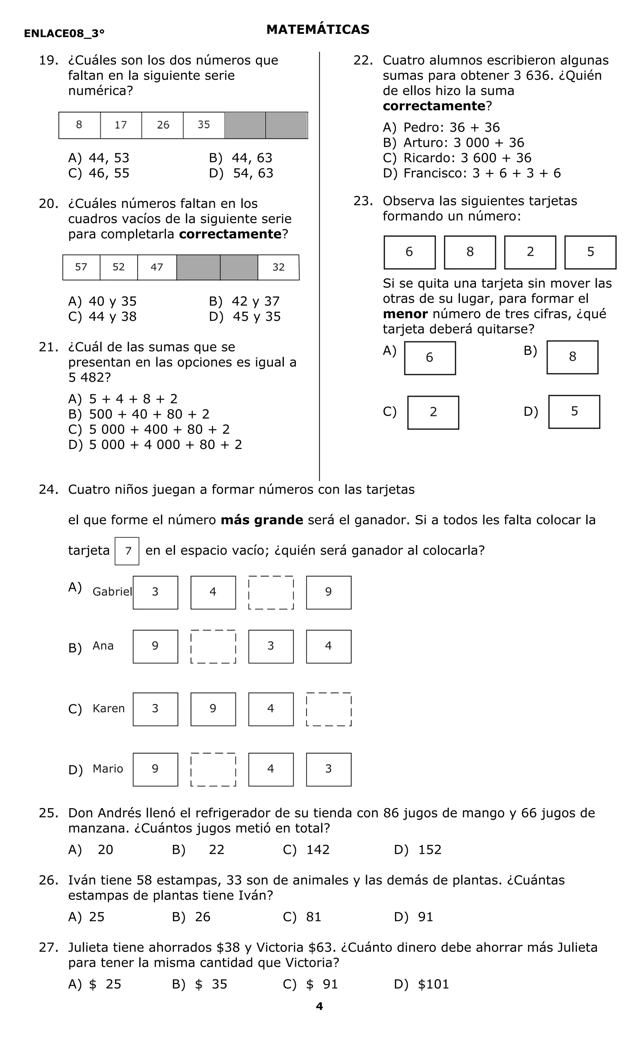 ENLACE08_3°
4
MATEMÁTICAS
19. ¿Cuáles son los dos números que
faltan en la siguiente serie
numérica?
A) 44, 53 B) 44, 63
C) 46, 55 D) 54, 63
20. ¿Cuáles números faltan en los
cuadros vacíos de la siguiente serie
para completarla correctamente?
A) 40 y 35 B) 42 y 37
C) 44 y 38 D) 45 y 35
21. ¿Cuál de las sumas que se
presentan en las opciones es igual a
5 482?
A) 5 + 4 + 8 + 2
B) 500 + 40 + 80 + 2
C) 5 000 + 400 + 80 + 2
D) 5 000 + 4 000 + 80 + 2
22. Cuatro alumnos escribieron algunas
sumas para obtener 3 636. ¿Quién
de ellos hizo la suma
correctamente?
A) Pedro: 36 + 36
B) Arturo: 3 000 + 36
C) Ricardo: 3 600 + 36
D) Francisco: 3 + 6 + 3 + 6
23. Observa las siguientes tarjetas
formando un número:
Si se quita una tarjeta sin mover las
otras de su lugar, para formar el
menor número de tres cifras, ¿qué
tarjeta deberá quitarse?
A) B)
C) D)
24. Cuatro niños juegan a formar números con las tarjetas
el que forme el número más grande será el ganador. Si a todos les falta colocar la
tarjeta en el espacio vacío; ¿quién será ganador al colocarla?
A)
B)
C)
D)
25. Don Andrés llenó el refrigerador de su tienda con 86 jugos de mango y 66 jugos de
manzana. ¿Cuántos jugos metió en total?
A) 20 B) 22 C) 142 D) 152
26. Iván tiene 58 estampas, 33 son de animales y las demás de plantas. ¿Cuántas
estampas de plantas tiene Iván?
A) 25 B) 26 C) 81 D) 91
27. Julieta tiene ahorrados $38 y Victoria $63. ¿Cuánto dinero debe ahorrar más Julieta
para tener la misma cantidad que Victoria?
A) $ 25 B) $ 35 C) $ 91 D) $101
3 4 9Gabriel
9 43Ana
3 9 4Karen
9 4 3Mario
47 325257
6 8 2 5
6 8
2 5
 