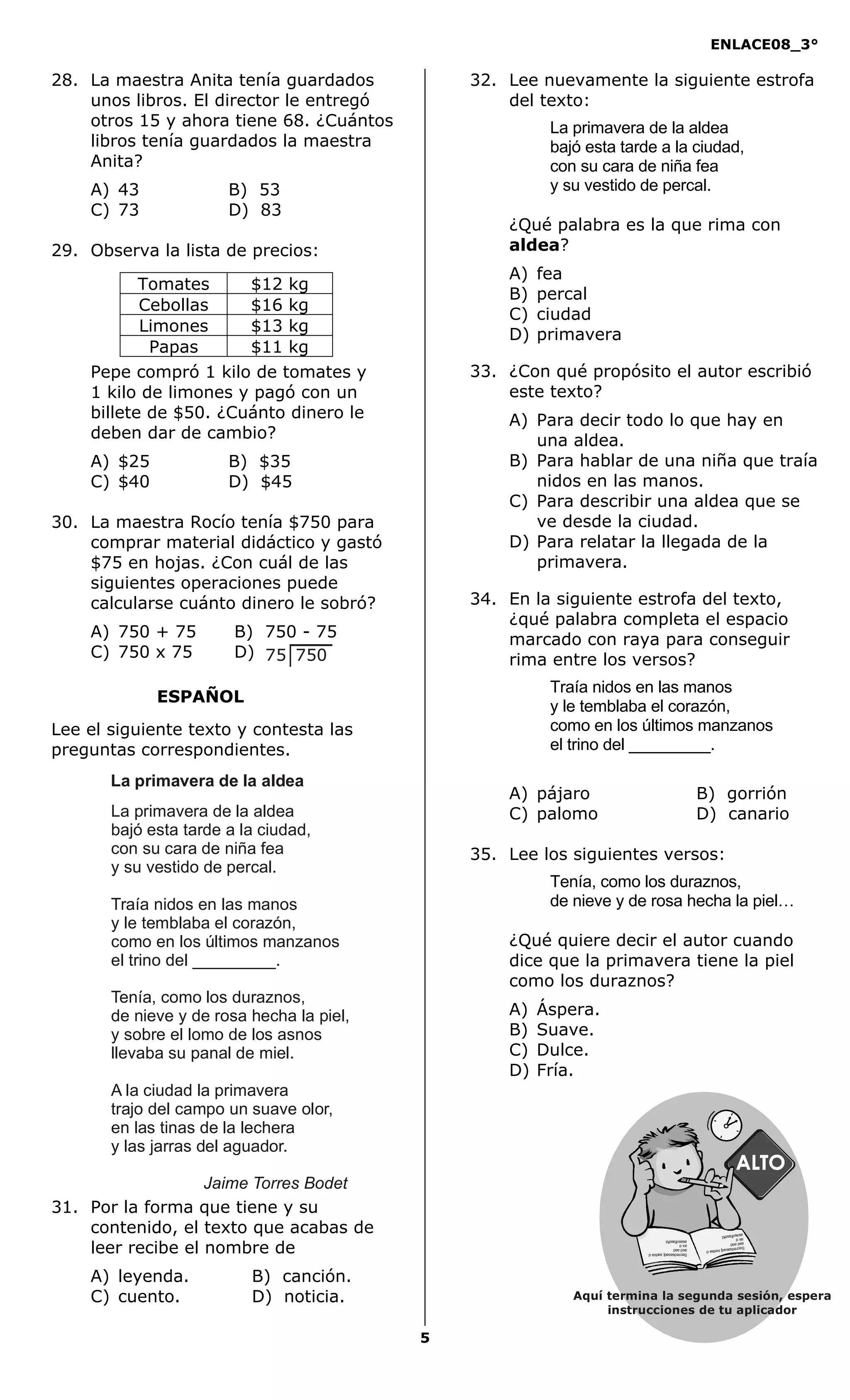 ENLACE08_3°
5
ESPAÑOL
28. La maestra Anita tenía guardados
unos libros. El director le entregó
otros 15 y ahora tiene 68. ¿Cuántos
libros tenía guardados la maestra
Anita?
A) 43 B) 53
C) 73 D) 83
29. Observa la lista de precios:
Pepe compró 1 kilo de tomates y
1 kilo de limones y pagó con un
billete de $50. ¿Cuánto dinero le
deben dar de cambio?
A) $25 B) $35
C) $40 D) $45
30. La maestra Rocío tenía $750 para
comprar material didáctico y gastó
$75 en hojas. ¿Con cuál de las
siguientes operaciones puede
calcularse cuánto dinero le sobró?
A) 750 + 75 B) 750 - 75
C) 750 x 75 D)
Lee el siguiente texto y contesta las
preguntas correspondientes.
31. Por la forma que tiene y su
contenido, el texto que acabas de
leer recibe el nombre de
A) leyenda. B) canción.
C) cuento. D) noticia.
32. Lee nuevamente la siguiente estrofa
del texto:
La primavera de la aldea
bajó esta tarde a la ciudad,
con su cara de niña fea
y su vestido de percal.
¿Qué palabra es la que rima con
aldea?
A) fea
B) percal
C) ciudad
D) primavera
33. ¿Con qué propósito el autor escribió
este texto?
A) Para decir todo lo que hay en
una aldea.
B) Para hablar de una niña que traía
nidos en las manos.
C) Para describir una aldea que se
ve desde la ciudad.
D) Para relatar la llegada de la
primavera.
34. En la siguiente estrofa del texto,
¿qué palabra completa el espacio
marcado con raya para conseguir
rima entre los versos?
Traía nidos en las manos
y le temblaba el corazón,
como en los últimos manzanos
el trino del _________.
A) pájaro B) gorrión
C) palomo D) canario
35. Lee los siguientes versos:
Tenía, como los duraznos,
de nieve y de rosa hecha la piel…
¿Qué quiere decir el autor cuando
dice que la primavera tiene la piel
como los duraznos?
A) Áspera.
B) Suave.
C) Dulce.
D) Fría.
Tomates $12 kg
Cebollas $16 kg
Limones $13 kg
Papas $11 kg
75 750
La primavera de la aldea
La primavera de la aldea
bajó esta tarde a la ciudad,
con su cara de niña fea
y su vestido de percal.
Traía nidos en las manos
y le temblaba el corazón,
como en los últimos manzanos
el trino del _________.
Tenía, como los duraznos,
de nieve y de rosa hecha la piel,
y sobre el lomo de los asnos
llevaba su panal de miel.
A la ciudad la primavera
trajo del campo un suave olor,
en las tinas de la lechera
y las jarras del aguador.
Jaime Torres Bodet
Aquí termina la segunda sesión, espera
instrucciones de tu aplicador
Secredsasadjsadsad
asdasd
asd
asasdfasdfd
Secredsasadjsadsad
asdasd
asd
asasdfasdfd
 
