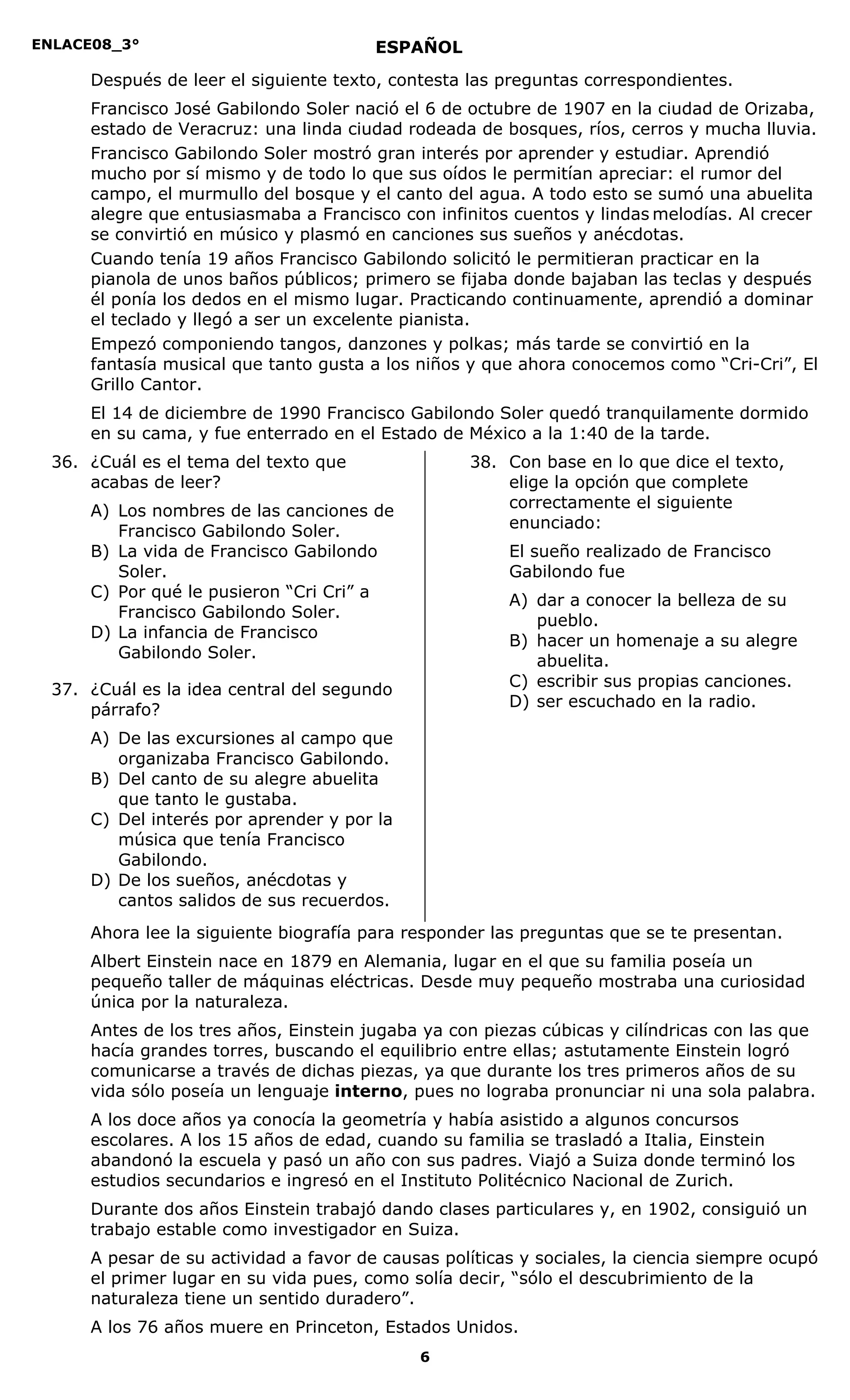 ENLACE08_3°
6
ESPAÑOL
Después de leer el siguiente texto, contesta las preguntas correspondientes.
Francisco José Gabilondo Soler nació el 6 de octubre de 1907 en la ciudad de Orizaba,
estado de Veracruz: una linda ciudad rodeada de bosques, ríos, cerros y mucha lluvia.
Francisco Gabilondo Soler mostró gran interés por aprender y estudiar. Aprendió
mucho por sí mismo y de todo lo que sus oídos le permitían apreciar: el rumor del
campo, el murmullo del bosque y el canto del agua. A todo esto se sumó una abuelita
alegre que entusiasmaba a Francisco con infinitos cuentos y lindas melodías. Al crecer
se convirtió en músico y plasmó en canciones sus sueños y anécdotas.
Cuando tenía 19 años Francisco Gabilondo solicitó le permitieran practicar en la
pianola de unos baños públicos; primero se fijaba donde bajaban las teclas y después
él ponía los dedos en el mismo lugar. Practicando continuamente, aprendió a dominar
el teclado y llegó a ser un excelente pianista.
Empezó componiendo tangos, danzones y polkas; más tarde se convirtió en la
fantasía musical que tanto gusta a los niños y que ahora conocemos como “Cri-Cri”, El
Grillo Cantor.
El 14 de diciembre de 1990 Francisco Gabilondo Soler quedó tranquilamente dormido
en su cama, y fue enterrado en el Estado de México a la 1:40 de la tarde.
36. ¿Cuál es el tema del texto que
acabas de leer?
A) Los nombres de las canciones de
Francisco Gabilondo Soler.
B) La vida de Francisco Gabilondo
Soler.
C) Por qué le pusieron “Cri Cri” a
Francisco Gabilondo Soler.
D) La infancia de Francisco
Gabilondo Soler.
37. ¿Cuál es la idea central del segundo
párrafo?
A) De las excursiones al campo que
organizaba Francisco Gabilondo.
B) Del canto de su alegre abuelita
que tanto le gustaba.
C) Del interés por aprender y por la
música que tenía Francisco
Gabilondo.
D) De los sueños, anécdotas y
cantos salidos de sus recuerdos.
38. Con base en lo que dice el texto,
elige la opción que complete
correctamente el siguiente
enunciado:
El sueño realizado de Francisco
Gabilondo fue
A) dar a conocer la belleza de su
pueblo.
B) hacer un homenaje a su alegre
abuelita.
C) escribir sus propias canciones.
D) ser escuchado en la radio.
Ahora lee la siguiente biografía para responder las preguntas que se te presentan.
Albert Einstein nace en 1879 en Alemania, lugar en el que su familia poseía un
pequeño taller de máquinas eléctricas. Desde muy pequeño mostraba una curiosidad
única por la naturaleza.
Antes de los tres años, Einstein jugaba ya con piezas cúbicas y cilíndricas con las que
hacía grandes torres, buscando el equilibrio entre ellas; astutamente Einstein logró
comunicarse a través de dichas piezas, ya que durante los tres primeros años de su
vida sólo poseía un lenguaje interno, pues no lograba pronunciar ni una sola palabra.
A los doce años ya conocía la geometría y había asistido a algunos concursos
escolares. A los 15 años de edad, cuando su familia se trasladó a Italia, Einstein
abandonó la escuela y pasó un año con sus padres. Viajó a Suiza donde terminó los
estudios secundarios e ingresó en el Instituto Politécnico Nacional de Zurich.
Durante dos años Einstein trabajó dando clases particulares y, en 1902, consiguió un
trabajo estable como investigador en Suiza.
A pesar de su actividad a favor de causas políticas y sociales, la ciencia siempre ocupó
el primer lugar en su vida pues, como solía decir, “sólo el descubrimiento de la
naturaleza tiene un sentido duradero”.
A los 76 años muere en Princeton, Estados Unidos.
 