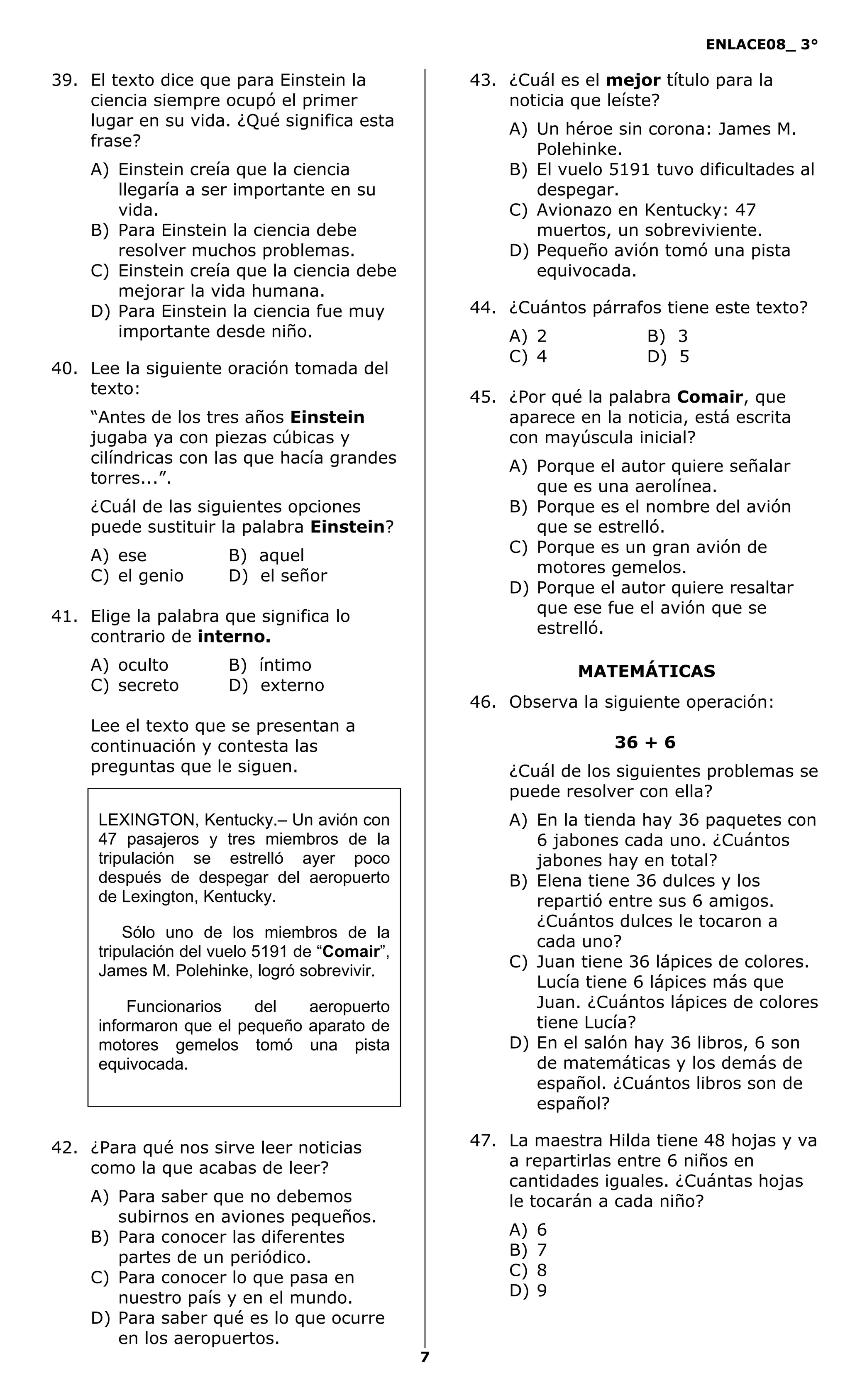 ENLACE08_ 3°
7
MATEMÁTICAS
39. El texto dice que para Einstein la
ciencia siempre ocupó el primer
lugar en su vida. ¿Qué significa esta
frase?
A) Einstein creía que la ciencia
llegaría a ser importante en su
vida.
B) Para Einstein la ciencia debe
resolver muchos problemas.
C) Einstein creía que la ciencia debe
mejorar la vida humana.
D) Para Einstein la ciencia fue muy
importante desde niño.
40. Lee la siguiente oración tomada del
texto:
“Antes de los tres años Einstein
jugaba ya con piezas cúbicas y
cilíndricas con las que hacía grandes
torres...”.
¿Cuál de las siguientes opciones
puede sustituir la palabra Einstein?
A) ese B) aquel
C) el genio D) el señor
41. Elige la palabra que significa lo
contrario de interno.
A) oculto B) íntimo
C) secreto D) externo
Lee el texto que se presentan a
continuación y contesta las
preguntas que le siguen.
42. ¿Para qué nos sirve leer noticias
como la que acabas de leer?
A) Para saber que no debemos
subirnos en aviones pequeños.
B) Para conocer las diferentes
partes de un periódico.
C) Para conocer lo que pasa en
nuestro país y en el mundo.
D) Para saber qué es lo que ocurre
en los aeropuertos.
43. ¿Cuál es el mejor título para la
noticia que leíste?
A) Un héroe sin corona: James M.
Polehinke.
B) El vuelo 5191 tuvo dificultades al
despegar.
C) Avionazo en Kentucky: 47
muertos, un sobreviviente.
D) Pequeño avión tomó una pista
equivocada.
44. ¿Cuántos párrafos tiene este texto?
A) 2 B) 3
C) 4 D) 5
45. ¿Por qué la palabra Comair, que
aparece en la noticia, está escrita
con mayúscula inicial?
A) Porque el autor quiere señalar
que es una aerolínea.
B) Porque es el nombre del avión
que se estrelló.
C) Porque es un gran avión de
motores gemelos.
D) Porque el autor quiere resaltar
que ese fue el avión que se
estrelló.
46. Observa la siguiente operación:
36 + 6
¿Cuál de los siguientes problemas se
puede resolver con ella?
A) En la tienda hay 36 paquetes con
6 jabones cada uno. ¿Cuántos
jabones hay en total?
B) Elena tiene 36 dulces y los
repartió entre sus 6 amigos.
¿Cuántos dulces le tocaron a
cada uno?
C) Juan tiene 36 lápices de colores.
Lucía tiene 6 lápices más que
Juan. ¿Cuántos lápices de colores
tiene Lucía?
D) En el salón hay 36 libros, 6 son
de matemáticas y los demás de
español. ¿Cuántos libros son de
español?
47. La maestra Hilda tiene 48 hojas y va
a repartirlas entre 6 niños en
cantidades iguales. ¿Cuántas hojas
le tocarán a cada niño?
A) 6
B) 7
C) 8
D) 9
LEXINGTON, Kentucky.– Un avión con
47 pasajeros y tres miembros de la
tripulación se estrelló ayer poco
después de despegar del aeropuerto
de Lexington, Kentucky.
Sólo uno de los miembros de la
tripulación del vuelo 5191 de “Comair”,
James M. Polehinke, logró sobrevivir.
Funcionarios del aeropuerto
informaron que el pequeño aparato de
motores gemelos tomó una pista
equivocada.
 