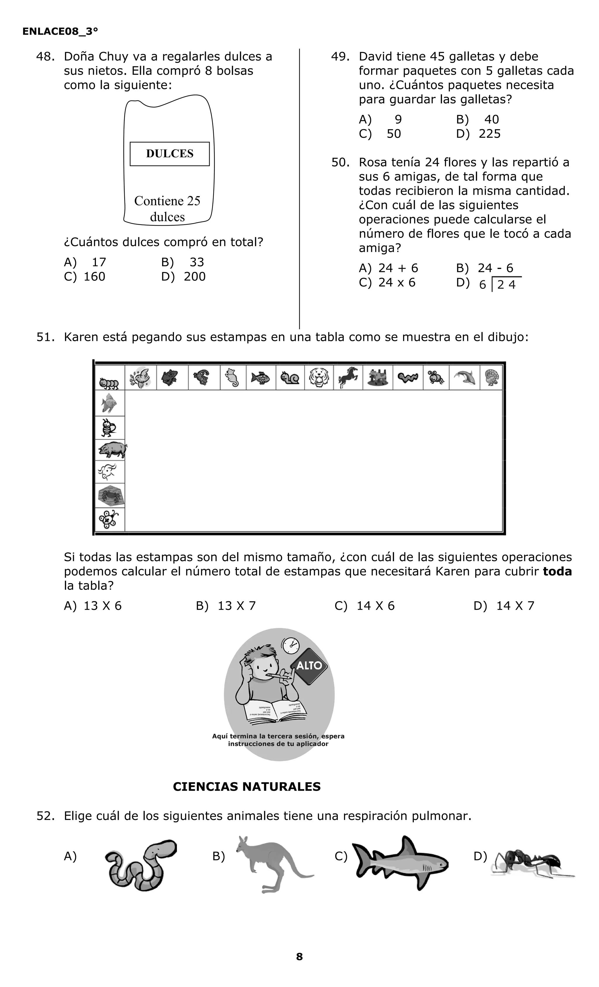 ENLACE08_3°
8
CIENCIAS NATURALES
48. Doña Chuy va a regalarles dulces a
sus nietos. Ella compró 8 bolsas
como la siguiente:
¿Cuántos dulces compró en total?
A) 17 B) 33
C) 160 D) 200
49. David tiene 45 galletas y debe
formar paquetes con 5 galletas cada
uno. ¿Cuántos paquetes necesita
para guardar las galletas?
A) 9 B) 40
C) 50 D) 225
50. Rosa tenía 24 flores y las repartió a
sus 6 amigas, de tal forma que
todas recibieron la misma cantidad.
¿Con cuál de las siguientes
operaciones puede calcularse el
número de flores que le tocó a cada
amiga?
A) 24 + 6 B) 24 - 6
C) 24 x 6 D)
51. Karen está pegando sus estampas en una tabla como se muestra en el dibujo:
Si todas las estampas son del mismo tamaño, ¿con cuál de las siguientes operaciones
podemos calcular el número total de estampas que necesitará Karen para cubrir toda
la tabla?
A) 13 X 6 B) 13 X 7 C) 14 X 6 D) 14 X 7
52. Elige cuál de los siguientes animales tiene una respiración pulmonar.
A) B) C) D)
DULCES
Contiene 25
dulces
Aquí termina la tercera sesión, espera
instrucciones de tu aplicador
Secredsasadjsadsad
asdasd
asd
asasdfasdfd
Secredsasadjsadsad
asdasd
asd
asasdfasdfd
2 46
 