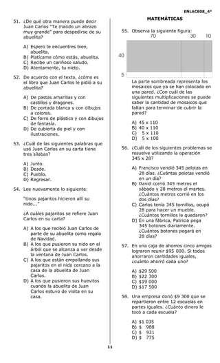 ENLACE08_4°
11
MATEMÁTICAS
51. ¿De qué otra manera puede decir
Juan Carlos “Te mando un abrazo
muy grande” para despedirse de su
abuelita?
A) Espero te encuentres bien,
abuelita.
B) Platícame cómo estás, abuelita.
C) Recibe un cariñoso saludo.
D) Atentamente, tu nieto.
52. De acuerdo con el texto, ¿cómo es
el libro que Juan Carlos le pidió a su
abuelita?
A) De pastas amarillas y con
castillos y dragones.
B) De portada blanca y con dibujos
a colores.
C) De forro de plástico y con dibujos
de fantasía.
D) De cubierta de piel y con
ilustraciones.
53. ¿Cuál de las siguientes palabras que
usó Juan Carlos en su carta tiene
tres sílabas?
A) Junto.
B) Desde.
C) Pueblo.
D) Regresar.
54. Lee nuevamente lo siguiente:
“Unos pajaritos hicieron allí su
nido...”
¿A cuáles pajaritos se refiere Juan
Carlos en su carta?
A) A los que recibió Juan Carlos de
parte de su abuelita como regalo
de Navidad.
B) A los que pusieron su nido en el
árbol que se alcanza a ver desde
la ventana de Juan Carlos.
C) A los que están empollando sus
pajaritos en el nido cercano a la
casa de la abuelita de Juan
Carlos.
D) A los que pusieron sus huevitos
cuando la abuelita de Juan
Carlos estuvo de visita en su
casa.
55. Observa la siguiente figura:
La parte sombreada representa los
mosaicos que ya se han colocado en
una pared. ¿Con cuál de las
siguientes multiplicaciones se puede
saber la cantidad de mosaicos que
faltan para terminar de cubrir la
pared?
A) 45 x 110
B) 40 x 110
C) 5 x 110
D) 5 x 100
56. ¿Cuál de los siguientes problemas se
resuelve utilizando la operación
345 x 28?
A) Francisco vendió 345 pelotas en
28 días. ¿Cuántas pelotas vendió
en un día?
B) David corrió 345 metros el
sábado y 28 metros el martes.
¿Cuántos metros corrió en los
dos días?
C) Carlos tenía 345 tornillos, ocupó
28 para hacer un mueble.
¿Cuántos tornillos le quedaron?
D) En una fábrica, Patricia pega
345 botones diariamente.
¿Cuántos botones pegará en
28 días?
57. En una caja de ahorros cinco amigos
lograron reunir $95 000. Si todos
ahorraron cantidades iguales,
¿cuánto ahorró cada uno?
A) $29 500
B) $22 300
C) $19 000
D) $17 500
58. Una empresa donó $9 300 que se
repartieron entre 12 escuelas en
partes iguales. ¿Cuánto dinero le
tocó a cada escuela?
A) $1 035
B) $ 988
C) $ 931
D) $ 775
40
5
70 30 10
 