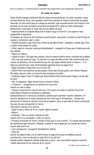 ENLACE08_4º
19
ESPAÑOL
Lee el cuento y a continuación contesta las preguntas que enseguida aparecen.
El sueño de Camilo
Como Camilo siempre anda detrás de cosas extraordinarias, le suelen suceder cosas
extraordinarias. Ayer, por ejemplo, mientras buscaba un tesoro enterrado se quedó
dormido. Al rato sintió que su cuerpo se entumía, que no podía mover los brazos ni las
piernas; en fin ¡que se había convertido en lombriz! Y como no tenía manos para
pellizcarse y averiguar si todo eso era un sueño, se dijo:
—¡Aprovecharé la ocasión! ¡Buscaré el tesoro bajo la tierra! Y, sin esperar más,
emprendió el descenso.
Un bosque de raíces le dificultaba la marcha pero, de pronto, el suelo se abrió bajo su
cuerpo y comenzó a caer y caer.
—¡Ojalá me pase lo que Alicia en el País de las Maravillas!— pensaba, cuando algo tibio
y suave interrumpió su caída.
—Hola, ¿qué te trae por estas profundidades?— preguntó el topo que le había servido
de colchón.
—Busco un tesoro.
—¿Qué es eso?— Es algo muy valioso. ¡Con un tesoro podría hacer realidad mis sueños!
—No creo que esté por aquí. Te llevaré a la capa de más arriba. Allí encontrarás aire,
restos de plantas y otros animalitos que tal vez sepan dónde está tu tesoro—. Y el
topo se aventuró por unas interminables galerías hacia la superficie.
—¡Qué fantástico laberinto! ¿Lo hiciste tú?
—¡Claro! Pero los hombres me persiguen, dicen que los perjudico con tantos túneles.
No saben que por ellos circula aire que enriquece el suelo.
—¡Cuántas capas tiene! ¡Y todas son diferentes! ¿Falta mucho para llegar a la de más
arriba?
—No. Ya llegamos. ¡Que encuentres tu tesoro! Adiós.
—¿Tesoro? — preguntaron un montón de vocecitas.
Camilo no veía a nadie.
—¡Somos chiquitas! Por eso no nos ves. ¿Tu tesoro es acaso tu platillo favorito?
¡Convídanos! Nosotros comemos y comemos.
Desbaratamos los restos de animales y plantas para obtener nuestro alimento. Al
hacerlo dejamos en el suelo sustancias nutritivas que lo enriquecen... ¡Somos las
bacterias! A Camilo le resultó conocido el nombre, pero lo que más le llamó la atención
fue eso de que enriquecían la tierra.
Una lombriz gorda se le acercó.
—¡Qué triste y flaco se te ve, cuate! ¿Qué te pasa?
—Busco...
—¡Comida!... Pero si estás rodeado de ella.
Camilo miró a su alrededor y sólo vio tierra.
—Prueba un bocado de tierra. Verás lo bien que te vas a sentir. Tu cuerpo aprovechará
las sustancias que necesita. Además, cuando la tierra pasa por tu cuerpo se vuelve
mucho más nutritiva.
—¿Se enriquece?— preguntó tímidamente Camilo.
—¡Eso es!
Camilo no esperó más y se arrastró hacia la superficie que se hallaba a pocos
centímetros. Una luz dorada lo cegó. Era la luz del sol.
Cuando Camilo despertó estaba sudoroso y sucio... pero se sentía requete contento.
¡Había descubierto los tesoros de la tierra!
Por Mónica Lavín, Chispa No. 32
 