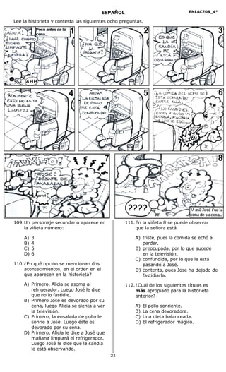 ENLACE08_4°
21
Lee la historieta y contesta las siguientes ocho preguntas.
109.Un personaje secundario aparece en
la viñeta número:
A) 3
B) 4
C) 5
D) 6
110.¿En qué opción se mencionan dos
acontecimientos, en el orden en el
que aparecen en la historieta?
A) Primero, Alicia se asoma al
refrigerador. Luego José le dice
que no lo fastidie.
B) Primero José es devorado por su
cena, luego Alicia se sienta a ver
la televisión.
C) Primero, la ensalada de pollo le
sonríe a José. Luego éste es
devorado por su cena.
D) Primero, Alicia le dice a José que
mañana limpiará el refrigerador.
Luego José le dice que la sandía
lo está observando.
111.En la viñeta 8 se puede observar
que la señora está
A) triste, pues la comida se echó a
perder.
B) preocupada, por lo que sucede
en la televisión.
C) confundida, por lo que le está
pasando a José.
D) contenta, pues José ha dejado de
fastidiarla.
112.¿Cuál de los siguientes títulos es
más apropiado para la historieta
anterior?
A) El pollo sonriente.
B) La cena devoradora.
C) Una dieta balanceada.
D) El refrigerador mágico.
ESPAÑOL
1 2 3
4 5 6
7 8
 