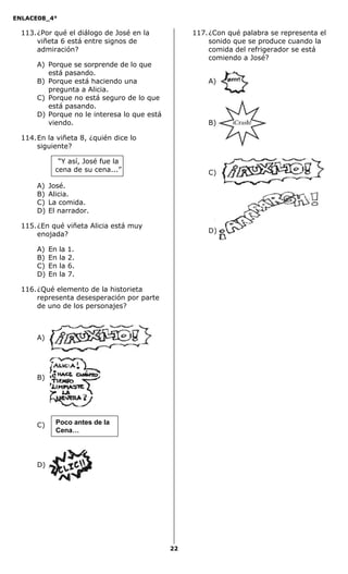 ENLACE08_4°
22
113.¿Por qué el diálogo de José en la
viñeta 6 está entre signos de
admiración?
A) Porque se sorprende de lo que
está pasando.
B) Porque está haciendo una
pregunta a Alicia.
C) Porque no está seguro de lo que
está pasando.
D) Porque no le interesa lo que está
viendo.
114.En la viñeta 8, ¿quién dice lo
siguiente?
“Y así, José fue la
cena de su cena...”
A) José.
B) Alicia.
C) La comida.
D) El narrador.
115.¿En qué viñeta Alicia está muy
enojada?
A) En la 1.
B) En la 2.
C) En la 6.
D) En la 7.
116.¿Qué elemento de la historieta
representa desesperación por parte
de uno de los personajes?
A)
B)
C)
D)
117.¿Con qué palabra se representa el
sonido que se produce cuando la
comida del refrigerador se está
comiendo a José?
A)
B)
C)
D)
Poco antes de la
Cena…
 