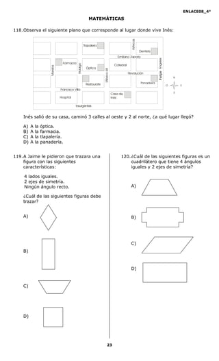 ENLACE08_4°
23
MATEMÁTICAS
118.Observa el siguiente plano que corresponde al lugar donde vive Inés:
N
O
S
E
Tlapalería
Farmacia
Óptica
Restaurate
Revolución
Casa de
Inés
Aztecas
Catedral
Dentista
Hidalgo
México68
Morelos
Francisco Villa
FelpeÁngeles
Inés salió de su casa, caminó 3 calles al oeste y 2 al norte, ¿a qué lugar llegó?
A) A la óptica.
B) A la farmacia.
C) A la tlapalería.
D) A la panadería.
119.A Jaime le pidieron que trazara una
figura con las siguientes
características:
4 lados iguales.
2 ejes de simetría.
Ningún ángulo recto.
¿Cuál de las siguientes figuras debe
trazar?
A)
B)
C)
D)
120.¿Cuál de las siguientes figuras es un
cuadrilátero que tiene 4 ángulos
iguales y 2 ejes de simetría?
A)
B)
C)
D)
Felipe
 