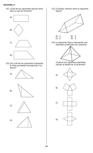 ENLACE08_4°
24
121.¿Cuál de las siguientes figuras tiene
sólo un eje de simetría?
A)
B)
C)
D)
122.¿En cuál de los siguientes triángulos
la línea punteada corresponde a su
altura?
A)
B)
C)
D)
123.¿Cuántos vértices tiene la siguiente
figura?
A) 3 B) 5
C) 6 D) 9
124.La siguiente figura representa una
pirámide construida con cartulina:
¿Cuál de las siguientes plantillas
resulta al desarmar la pirámide?
A)
B)
C)
D)
 