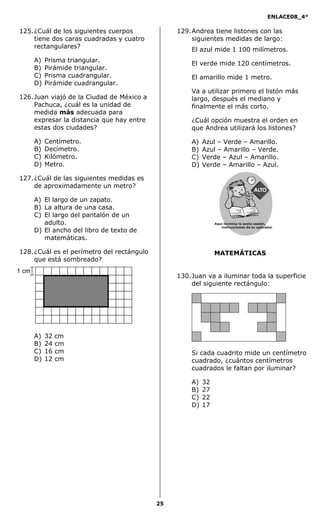 ENLACE08_4°
25
MATEMÁTICAS
125.¿Cuál de los siguientes cuerpos
tiene dos caras cuadradas y cuatro
rectangulares?
A) Prisma triangular.
B) Pirámide triangular.
C) Prisma cuadrangular.
D) Pirámide cuadrangular.
126.Juan viajó de la Ciudad de México a
Pachuca, ¿cuál es la unidad de
medida más adecuada para
expresar la distancia que hay entre
estas dos ciudades?
A) Centímetro.
B) Decímetro.
C) Kilómetro.
D) Metro.
127.¿Cuál de las siguientes medidas es
de aproximadamente un metro?
A) El largo de un zapato.
B) La altura de una casa.
C) El largo del pantalón de un
adulto.
D) El ancho del libro de texto de
matemáticas.
128.¿Cuál es el perímetro del rectángulo
que está sombreado?
A) 32 cm
B) 24 cm
C) 16 cm
D) 12 cm
129.Andrea tiene listones con las
siguientes medidas de largo:
El azul mide 1 100 milímetros.
El verde mide 120 centímetros.
El amarillo mide 1 metro.
Va a utilizar primero el listón más
largo, después el mediano y
finalmente el más corto.
¿Cuál opción muestra el orden en
que Andrea utilizará los listones?
A) Azul – Verde – Amarillo.
B) Azul – Amarillo – Verde.
C) Verde – Azul – Amarillo.
D) Verde – Amarillo – Azul.
130.Juan va a iluminar toda la superficie
del siguiente rectángulo:
Si cada cuadrito mide un centímetro
cuadrado, ¿cuántos centímetros
cuadrados le faltan por iluminar?
A) 32
B) 27
C) 22
D) 17
1 cm
Aquí termina la sexta sesión,
instrucciones de tu aplicador
Secredsasadjsadsad
asdasd
asd
asasdfasdfd
Secredsasadjsadsad
asdasd
asd
asasdfasdfd
 