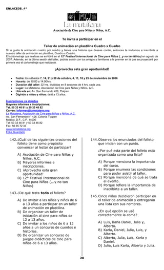 ENLACE08_4°
28
Te invita a participar en el
Taller de animación en plastilina Cuadro x Cuadro
Si te gusta la animación cuadro por cuadro y tienes una historia que deseas contar, entonces te invitamos a inscribirte a
nuestro taller de animación en plastilina, Cuadro x Cuadro.
El cortometraje que realices se exhibirá en el 12° Festival Internacional de Cine para Niños (...y no tan Niños) en agosto de
2007. Además, en la última sesión del taller, podrás asistir con tus amigos y familiares a la premier en la que se proyectará por
primera vez el cortometraje que realizaste.
¡Aprovecha esta gran oportunidad!
• Fecha: los sábados 7, 14, 21 y 28 de octubre, 4, 11, 18 y 25 de noviembre de 2006
• Horario: de 10:00 a 14:00hrs.
• Duración del taller: 32 hrs. divididas en 8 sesiones de 4 hrs. cada una.
• Lugar: La Matatena, Asociación de Cine para Niñas y Niños, A.C.
• Ubicada en: Av. San Fernando 426, Tlalpan.
• Digirido a niñas y niños: de 6 a 13 años.
Inscripciones ya abiertas
Mayores informes e inscripciones:
Tel. 50 33 46 81 y 50 33 46 82
Correo: informes@lamatatena.org
La Matatena, Asociación de Cine para Niñas y Niños, A.C.
Av. San Fernando N° 426, Colonia Tlalpan
México, D.F., C.P. 14000
Tel: 50 33 46 81 y 50 33 46 82
Fax: 56 65 72 33
www.lamatatena.org
Erika Guardado
142.¿Cuál de las siguientes oraciones del
folleto tiene como propósito
convencer al lector de participar?
A) Asociación de Cine para Niñas y
Niños, A.C.
B) Mayores informes e
inscripciones.
C) ¡Aprovecha esta gran
oportunidad!
D) 12° Festival Internacional de
Cine para Niños (...y no tan
Niños)
143.¿De qué trata todo el folleto?
A) De invitar a las niñas y niños de 6
a 13 años a participar en un taller
de animación en plastilina.
B) De organizar un taller de
iniciación al cine para niños de
12 a 13 años.
C) De invitar a los niños de 6 a 13
años a un concurso de cuentos e
historias.
D) De organizar un concurso de
juegos didácticos de cine para
niños de 6 a 13 años.
144.Observa los enunciados del folleto
que inician con un punto.
¿Por qué esta parte del folleto está
organizada como una lista?
A) Porque menciona la importancia
del curso.
B) Porque enumera las condiciones
para poder asistir al taller.
C) Porque menciona de qué se trata
el evento.
D) Porque refiere la importancia de
inscribirte a un taller.
145.Cinco niños decidieron participar en
el taller de animación y entregaron
una lista con sus nombres.
¿En qué opción se usó
correctamente la coma?
A) Luis, Karla Daniel, Julia y,
Alberto.
B) Karla, Daniel, Julia, Luis, y
Alberto.
C) Alberto, Julia, Luis, Karla y
Daniel.
D) Julia, Luis Karla, Alberto y Julia.
 