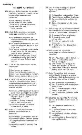 ENLACE08_4°
30
CIENCIAS NATURALES
151.Además de los huesos y los nervios,
¿qué otras partes de nuestro cuerpo
nos permiten sostenernos y
movernos?
A) Las arterias y las venas.
B) Los músculos y las venas.
C) Las venas y las articulaciones.
D) Los músculos y las
articulaciones.
152.¿Cuál de las siguientes personas
cuida más su sistema locomotor?
A) La que realiza ejercicios de
calentamiento antes de practicar
algún deporte.
B) La que carga cosas cada vez más
pesadas buscando fortalecer sus
músculos.
C) La que se mantiene en reposo la
mayor parte del día para evitar
realizar algún esfuerzo.
D) La que come alimentos ricos en
grasas para contar con mucha
energía en caso de tener que
correr.
153.¿Cuál es una característica de las
luxaciones?
A) Los huesos se rompen.
B) Los ligamentos se desgarran.
C) Los vasos sanguíneos se rompen.
D) Los huesos se salen de su lugar.
154.Al bajar unas escaleras Mario se
cayó y se rompió la pierna. ¿Qué
debieron hacer las personas que lo
auxiliaron para evitar que sufriera
un daño mayor?
A) Ponerle un torniquete en la pierna
para evitar que llegara a sangrar.
B) Aplicarle un hielo en la parte de
la pierna que se viera
amoratada.
C) Ponerle la pierna entre dos
tablas para inmovilizarla.
D) Sobarle la pierna con fuerza
hasta aliviar el dolor.
155.Una manera de asegurar que el
agua se pueda beber es la
siguiente:
A) Enfriándola y volviéndola a tibiar.
B) Pasándola por un filtro de piedra.
C) Agregándole cierta cantidad de
cloro.
D) Dejándola reposar un día y una
noche.
156.Una manera de asegurar que el
agua se pueda beber es la
siguiente:
A) Enfriándola y volviéndola a tibiar.
B) Pasándola por un filtro de piedra.
C) Agregándole cierta cantidad de
cloro.
D) Dejándola reposar un día y una
noche.
157.¿En cuál de las siguientes situaciones
se formará una sustancia diferente a
la que se menciona en cada caso?
A) Al quemar leña en una fogata.
B) Al congelar agua en el
refrigerador.
C) Al moler un aguacate en la
licuadora.
D) Al cortar una hoja de papel en
pedacitos.
158.¿En cuál de las siguientes
situaciones se transfiere energía
calorífica?
A) Un niño patea un balón de futbol.
B) Una flor se marchita en un
florero con agua.
C) Una señora agita el agua de
limón para disolver el azúcar.
D) Unos cubos de hielo se derriten
dentro de un vaso de agua.
159.Doña Cuca utiliza un trapo para
sujetar la olla de pozole y sacarla
del fuego. ¿Cuál de las siguientes es
una razón para utilizar el trapo?
A) Para que la olla no pese tanto.
B) Para que el frío de sus manos no
enfríe la olla.
C) Para que la temperatura de la
olla no se escape.
D) Para que el calor de la olla no la
queme.
160.¿Cuál de los siguientes fenómenos
se debe al efecto del calor sobre los
cuerpos?
A) Las piedras se hunden en el
agua.
B) El queso añejo se desmorona
fácilmente.
C) Las pelotas de plástico rebotan
en el piso.
D) Los alimentos se descomponen
más rápidamente.
 