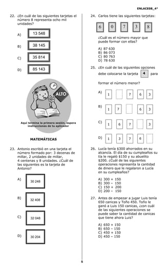 ENLACE08_4°
5
4
MATEMÁTICAS
22. ¿En cuál de las siguientes tarjetas el
número 8 representa ocho mil
unidades?
A)
B)
C)
D)
23. Antonio escribió en una tarjeta el
número formado por: 3 decenas de
millar, 2 unidades de millar,
4 centenas y 8 unidades. ¿Cuál de
las siguientes es la tarjeta de
Antonio?
A)
B)
C)
D)
24. Carlos tiene las siguientes tarjetas:
¿Cuál es el número mayor que
puede formar con ellas?
A) 87 630
B) 86 073
C) 80 763
D) 78 630
25. ¿En cuál de las siguientes opciones
debe colocarse la tarjeta para
formar el número menor?
A)
B)
C)
D)
26. Lucía tenía $300 ahorrados en su
alcancía. El día de su cumpleaños su
tía le regaló $150 y su abuelito
$200. ¿Cuál de las siguientes
operaciones representa la cantidad
de dinero que le regalaron a Lucía
en su cumpleaños?
A) 300 + 150
B) 300 – 150
C) 150 + 200
D) 200 – 150
27. Antes de empezar a jugar Luis tenía
650 canicas y Toño 450. Toño le
ganó a Luis 150 canicas, ¿con cuál
de las siguientes operaciones se
puede saber la cantidad de canicas
que tiene ahora Luis?
A) 650 + 150
B) 650 – 150
C) 450 + 150
D) 450 – 150
13 548
85 143
35 814
38 145
30 248
32 408
32 048
30 204
6 0 7 3 8
7 61 3
7 61 3
761 3
7 61 3
Aquí termina la primera sesión, espera
instrucciones de tu aplicador
Secredsasadjsadsad
asdasd
asd
asasdfasdfd
Secredsasadjsadsad
asdasd
asd
asasdfasdfd
 