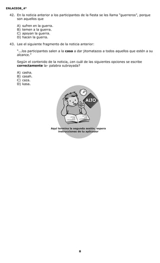 ENLACEO8_4°
8
42. En la noticia anterior a los participantes de la fiesta se les llama “guerreros”, porque
son aquellos que
A) sufren en la guerra.
B) temen a la guerra.
C) apoyan la guerra.
D) hacen la guerra.
43. Lee el siguiente fragmento de la noticia anterior:
“...los participantes salen a la casa a dar jitomatazos a todos aquellos que estén a su
alcance.”
Según el contenido de la noticia, ¿en cuál de las siguientes opciones se escribe
correctamente la- palabra subrayada?
A) casha.
B) casah.
C) caza.
D) kasa.
Aquí termina la segunda sesión, espera
instrucciones de tu aplicador
Secredsasadjsadsad
asdasd
asd
asasdfasdfd
Secredsasadjsadsad
asdasd
asd
asasdfasdfd
 