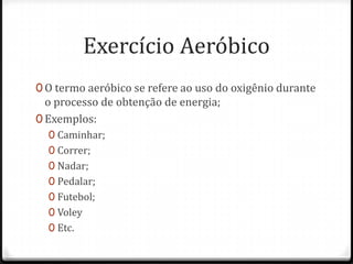 Exercício Aeróbico
0 O termo aeróbico se refere ao uso do oxigênio durante
o processo de obtenção de energia;
0 Exemplos:
0 Caminhar;
0 Correr;
0 Nadar;
0 Pedalar;
0 Futebol;
0 Voley
0 Etc.
 