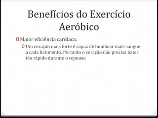 Benefícios do Exercício
Aeróbico
0 Maior eficiência cardíaca:
0 Um coração mais forte é capaz de bombear mais sangue
a cada batimento. Portanto o coração não precisa bater
tão rápido durante o repouso
 