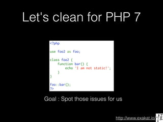 http://www.exakat.io/
Let's clean for PHP 7
<?php
use foo2 as foo;
class foo2 {
    function bar() {
        echo 'I am not static!';
    }
}
foo::bar();
?>
Goal : Spot those issues for us
 