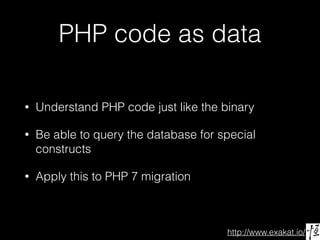 http://www.exakat.io/
PHP code as data
• Understand PHP code just like the binary
• Be able to query the database for special
constructs
• Apply this to PHP 7 migration
 