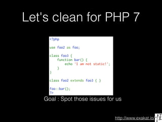 http://www.exakat.io/
Let's clean for PHP 7
<?php
use foo2 as foo;
class foo3 {
    function bar() {
        echo 'I am not static!';
    }
}
class foo2 extends foo3 { }
foo::bar();
?>
Goal : Spot those issues for us
 
