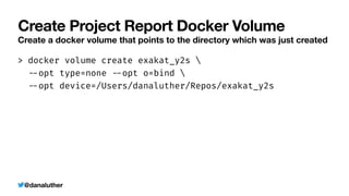 @danaluther
Create Project Report Docker Volume
Create a docker volume that points to the directory which was just created
> docker volume create exakat_y2s 


-
-
opt type=none
-
-
opt o=bind 


-
-
opt device=/Users/danaluther/Repos/exakat_y2s
 