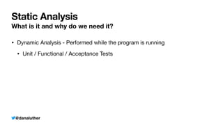 @danaluther
Static Analysis
What is it and why do we need it?
• Dynamic Analysis - Performed while the program is running
• Unit / Functional / Acceptance Tests
 