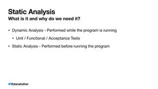 @danaluther
Static Analysis
What is it and why do we need it?
• Dynamic Analysis - Performed while the program is running
• Unit / Functional / Acceptance Tests
• Static Analysis - Performed before running the program
 
