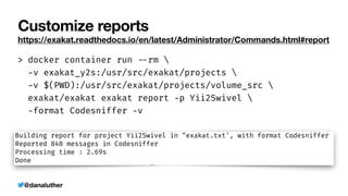 @danaluther
Customize reports
https://exakat.readthedocs.io/en/latest/Administrator/Commands.html#report
> docker container run
-
-
rm 


-
v exakat_y2s:/usr/src/exakat/projects 


-
v $(PWD):/usr/src/exakat/projects/volume_src 


exakat/exakat exakat report
-
p Yii2Swivel 


-
format Codesniffer
-
v
 