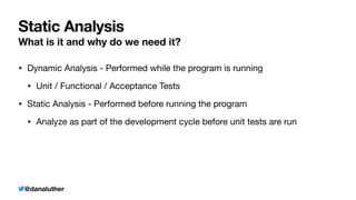 @danaluther
Static Analysis
What is it and why do we need it?
• Dynamic Analysis - Performed while the program is running
• Unit / Functional / Acceptance Tests
• Static Analysis - Performed before running the program
• Analyze as part of the development cycle before unit tests are run
 