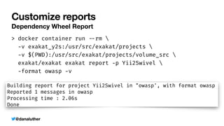 @danaluther
Customize reports
Dependency Wheel Report
> docker container run
-
-
rm 


-
v exakat_y2s:/usr/src/exakat/projects 


-
v $(PWD):/usr/src/exakat/projects/volume_src 


exakat/exakat exakat report
-
p Yii2Swivel 


-
format owasp
-
v
 